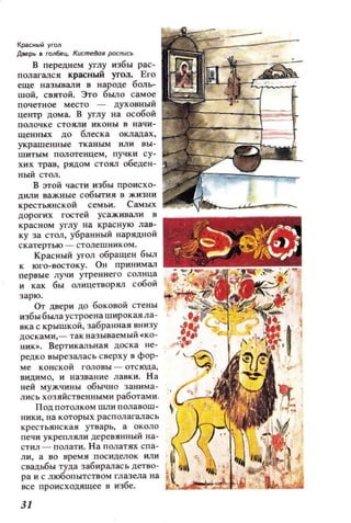 Красный угоn
Двоерь в гоn6ец.. Кщ:mе80я роспись
В переднем углу избы рас­
полагался красный угол. Его
еще называли в народе боль­
шой, СВЯТОЙ. Это БыJIo самое
почетное место - духовный
центр дома. В углу на особой
полочке стояли иконы 8 начи­
щеиных до блеска окладах,
украшенные тканым или вы­
шитым полотенцем, пучки су­
хих трав, рядом стоял обеден­
ный стол.
В этой части избы происхо­
дили важные события в жизни
крестьянской семьи. Самых
дорогих гостей усаживали в
красном углу на красную лав­
ку за СТOJI, убранный нарядной
скатертью - столешником.
Красный угол обращен был
к юго-востоку. ОН принимал
первые лучи утреннего солнца
и как бы OJ1ицетворял собой
зарю. ;'; ~fЛ~l.;
от двери до боковой стены
избы была устроена широкая ла­
вка с крышкой, забранная внизу
досками,- так называемый .ко­
ник•. Вертикальная доска не­
редко вырезалась сверху в фор­
ме конской головы - отсюда,
видимо, и название лавки. На
ней мужчины обычно занима­
лись хозяйственными работами .
Под потолком llШИ полавош­
ники, на которых располагалась
крестьянская утварь, а около
печи укрепляли деревянный на­
стил - полати. На ПOJlатях спа­
ли, а во время посиделок или
свадьбы туца забирал ась детво­
ра и с любопытством глазела на
все происхоцящее в избе. ~.....~~bt:'ii...:iJb.1..~
31
 