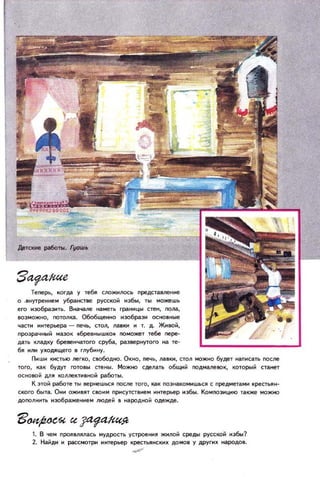 Теперь, когда у тебll С1ЮЖНJЮсь представление
О . BffyтpeHHeM убранстве русской нзбы, ты можешь
его нэобраэнть. Вначаne мга...еть грамнцы стен, пола,
8ОЗМОЖЮ, ГIOтоm(га. Обобщенно н:ю6разн осЮвные
чгастн hhtepbepa - печь, стол, лавкн н т. д. ЖнIЮЙ,
Пр03рачный мазок ,бреВНblШКО. поможет тебе пере­
дгать кладку бревенчатогосруба,развернутого нате­
бя нлн ухоАЯщего в глубину.
Пншн кистью легко, свобоДЮ. Окно , печь, лавки, стол МQЖНQ будет нanffcгaTb после
того, как будут готовы cтeffbI. Можно сделать общий подмалевок, который стганет
ОСfЮВОй ДЛЯ коллектнвfЮЙ работы.
К зтой р!боте ты 8ернешься ПОСле того, как познаКОМНШЬСЯ С предметамн крестьян­
ского быта. Онн ожнвят своим присутствнем ннтерЬеР нзбы . Компознцию TгaКJКe можно
дополю'IТЬ нэображеннем людей в народной одежде.
1. В чем проявлялась мудрость устроення жнлой среды русской нзбы?
2. Найдн н рассмотри ннтерьер крестьянскнх домов у другнх нгародов.
~
 