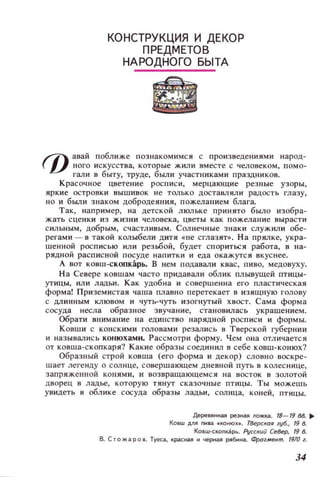 КОНСТРУКЦИЯ И ДЕКОР
ПРЕДМЕТОВ
НАРОДНОГО БЫТА
~ анай поближе познакомимся с произведениями Hapoд~
 V ного искусства, которые жили вместе с человеком, помо­
гали в быту, труде, были участниками праздников.
Красочное цветение росписи, мерцающие резные узоры,
яркие островки вышивок не только достаВJ1ЯДИ радость глазу,
НО и были знаком добродеяния, пожеланием блага.
Так, например, на детской ЛlOJ]ьке принято было изобра­
жать сценки из жизни человека, цветы как пожелание вырасти
СИЛЬНЫМ, добрым, счастл ивым. Солнечные знаки служили обе­
регами - в такой колыбели ДИТЯ «не сглазят». На прялке, укра­
шенной росписью или резьбой, будет спориться работа, в на­
РЯДНОЙ расписной посуде напитки и еда окажутся вкуснее.
А вот ковш-скоокарь. В нем подавали квас, пиво, медовуху.
На Севере ковшам часто придавали облик плывущей птицы­
утицы, или ладьи. Как удобна и совершенна его пластическая
форма! Приземистая чаша плавно перетекает в изящную голову
с длинным клювом и чуть-чуть изогнутый хвост. Сама форма
сосуда несла образное звучание, становил ась украшением.
Обрати внимание на единство нарядной росписи и формы.
Ковши с конскими головами резались в Тверской губернии
и наЗЫВaJ! ИСЬ КОllюхами. Рассмотри форму. Чем она отличается
от ковша-скопкаря? Какие образы соединил в себе ковш-конюх?
Образный строй ковша (его форма и декор) словно воскре­
шает легенду о сол нце, совершающем дневной путь в колеснице,
запряженной конями, и возвращающемся на восток в золотой
дворец в ладье, которую тянут сказочные птJ.щы. Ты можешь
увидеть в облике сосуда образы ладьи, солнца, коней, птицы.
ДереОЯliliая ре3liая IIOЖIШ. 18-19 88. ~
КОВШ ДЛЯ Пliва «конюх• . ТВеРСКDЯ губ., 19 8.
КО6Ш-(;КОПкарь. Русский Се8ер, 19 в.
В. СТQжгаров. Туесга, краСIiaя и чеРliая рябliнга. Фраг..,ент. 1910 г.
34
 
