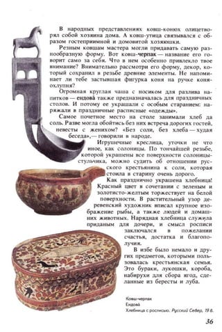 В народных представлениях ковш-конюх ал ицетво­
рял собой хозяи.на дома. А ковш-утица СВИЗЫВaJ1СЯ с об­
разом гостеприимной и домовитой хозяюшки.
Резным ковшам мастера могли придавать самую раз­
нообразную форму. Вот ковш-черпак - название его го­
ворит само за себя. Что в нем особенно привлекло Тlюе
внимание? Внимательно рассмотри его форму, декор, ко­
торый сохранил в резьбе древн ие элементы. Н е напоми­
нает ли тебе застывшая фигурка коня на ручке коня­
охлупня?
Огромная круглая чаша с носиком для разлива на­
! питков - ендова также предназначалась для праздничных
столов. И потому ее украшали с особым старанием; на­
ряжали в праздн ичн ые расписные ~одежды•.
Самое почетное место на стале занимали хлеб да
соль. Разве могла обойтись без них встреча ДОРОГИХ гостей,
женихом? ~Без соли, без хлеба - худая
говорили в народе.
креслица, УТО'!ки не что
СOJlоницы. По тончайшей резьбе,
крестьянина к СOJl и , которая
в старину оч ень доро.'о.
Как празднично украшена хлебница!
Красный цвет в сочетании с зеленым и
золотисто-желтым торжествует на белой
поверхности. В растительный узор де-
ревенский ХУДОЖНИК вписал крупное изо­
бражен ие рыбы, а также людей и домаш­
НИХ ЖИВОТНЫХ. Нарядная хлебннца СЛУЖlj'ла
прнда ным для дочери, и смысл росписи
~
~rJ~~~~~!~~~ заключался в пожеланиисчаст ья, достатка и благопо-
лучия .
В избе было немало и дру-
гих предметов , которымн поль­
зовалась крестьянская семья.
Это бураки, лукошки, короба,
набирухи мя сбора ягод, сде­
ланные и з бересты и луба.
Ковш-черll3К
Ендоаа
Хпе6ннца. (: РОСПИ(:IO. Pyt(:кщi C~8ep, 19 в.
36
 