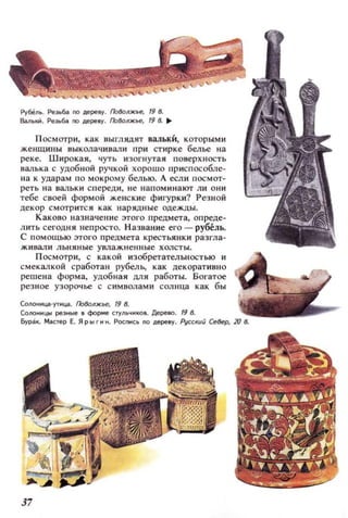 Рубель. Реэьбl /10 дереву. I708ollЖье, 198..
в.аЛЫ(l~. Реэьбl /10 дереву. Гlо(k)l/ЖЬе, 198. ..
П осмотри, как выглядят вальки, которы.ми
жеНЩИIlы. I:Iыколачивал и при стирке белье на
реке. Широкая, чуть изогнутая повеРХ .IОСТЬ
l:'Iалька с удоб ной ручкой хорошо приспособле­
I!a к ударам по мокрому белью. А если посмот­
реть на валы, спереди, н е н апом ин ают ли о ни
тебе своей формой женские фигурки? Резной
декор смотр ится как нарядные одежды.
Каково назначение этого предмета, опреде­
лить сегодн я непросто. Назван ие его - рубель.
с помощью этого предмета крестьянки разгла­
ж ивали льня ные увлаж ненные холсты.
П осм отри, с какой изобретательностью и
с м екалкой сработан рубель, как декоративно
решен а форма, удобная для работы. богатое
резное узорочье с с имволами сол нца как бы
Солоннца-УТНЦiI . I708oлжье, 19 8.
СоЛОННЦЫ р8ЭНые В форме стульчиков. Дерево . 19 8.
yP31t. Мilстер Е. ЯРЫГНН. Роспись по дереву. I1Jcr;Kuu север, 20 в.
37
 
