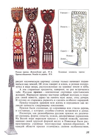 Ре3Ные ПР:ЯJlКН. 8oJю;юдсКQR lV6., 19 8.
nрllnlЦl-.63UJeНК(I.•. Резьба. no дере.у. 198.
Городки -
рисует космическую картину: солнце только наЧИllает подни­
маться над землей. об :)тОм говорит И конек, и резная полуро­
зетка в виде веера, расположенные на границе земл и и неба.
А эти стари нн ые 1·lредметы, наверное, не раз встречались
тебе. Русские прялки - неизменные спутницы крестьянских
женщин. Н арядную прялку мастерил добрый молодец п пода­
рок своей невесте, дарил на память муж жене, отец дочери.
И потому ее старались украсить и сделать особенно иарядноЙ.
Прялку-подарок хранил и всю жизнь и передавали как ве­
ликую цен н ость следующему поколению.
Прялки были сплошные, из корневища или стиола дерена,
и составные, у которых столбик-стоячок вставлялся в донце.
Посмотри, как разнообразны русские прялки: их различа­
ют размеры, форма лопасти, ножки, декораТИ811ые украшения.
Н а Белом море вырезали прялки с тонкой ножкой, напоми­
нающие своей хрупкой формой весло; в Поволжье бьUlН рас­
пространены стройные многоярусные прялки-«башснки». В
каждой области прялки отличались своими особенностями.
38
 