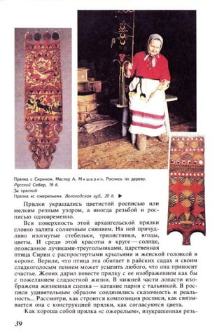 Прялка, СИР~НОМ. Мастер А. М~шарин . Росnи'ь 00 дереву.
Русский Север, 19 в.
з..nрялкоЙ
ПРЯl1ка ., ожерельеМ f . 8ологодСК(1Я :'16., 20 8. ..
Прялки украшались цветистой росписью или
мелким резным узором, а иногда резьбой и рос­
писью одновременно.
Вся поверхность этой архангельской прялки
словно залита солнечным сиянием. На ней причуд­
ЛИВО изогнутые стебельки, трилистники, ягоды,
цветы. И среди этой красоты в ,руге - солнце,
опоясанное лучиками-треугольниками, царственная
птица Сирин с распростертыми крыльями и женской головкой в
короне. Верили, то птица эта обитает в райских садах и своим
сладкоголосым пением может усыпить любого, что она приносит
счастье. Жених дарил невесте прялку с ее изображением как бы
с пожеланием сладостной жизни. В НИЖ.lеЙ части лопасти изо­
бражена жизненная сценка - катание парня с тальянкой. В рос­
писи удивительным образом соединились сказочность и реаль­
ность... Рассмотри, как строится композиция росписи, как связы­
вается она с конструкцией прялки, как согласуются цвета.
Как хороша собой прялка «с ожерельем», изукрашенная резь-
39
 