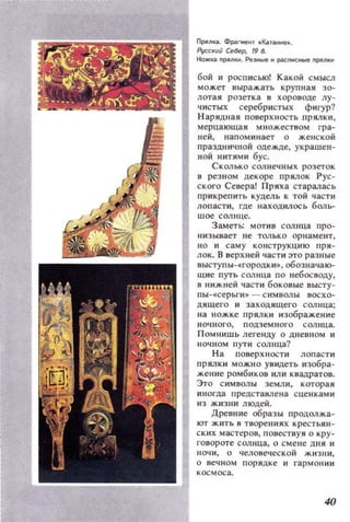 ПРllnка. Фрагмент . Кат_е•.
Руа:IIUЙ север, 19 8.
Ножка pfflIН . Ре_ н pкnнcны!! ПpAJlКИ
бой и росписью! Какой смысл
может выражать крупная зо­
лотая розетка в хоровоце лу­
чистых серебристых фигур?
Нарядная поверхность лрялки,
мерцающая множеством гра­
ней, напоминает о женской
праздничной одежде. украшен­
ной нитями бус.
Сколько солнечных розеток
в резном декоре прялок Рус­
ского Севера! Пряха старалась
прикрепить кудель к той части
лопасти, где находилось боль­
шое солнце.
Заметь: мотив солнца про­
низывает не только орнамент,
но и саму конструкцию пря­
лок. В верхней части это разные
ВЫСТУПЫ-f:ГОРОДКИ-', обозначаю­
щие путь солнца по небосводу,
в нижней части боковые ВЫСТу­
пы - с.серьги -, - символы восхо­
дящего и заходящего сол нца ;
118 ножке прялки изображение
ночного, подземвого сол нца.
Помнишь легенду о дневном и
ночном пути солнца'?
На поверхности лопасти
прялки можно увидеть изобра­
жение ромбиков ИЛИ квадратов.
Это символы земли, которая
иногда представлена сценкам и
из жизни людей.
Древние образы продолжа­
ют жить в творениях крестьян­
ских мастеров, повествуя о кру­
говороте солнца, о смене дня И
IIОЧИ, О чеЛ08еческой жизни,
о вечном порядке и гармон ии
40
 