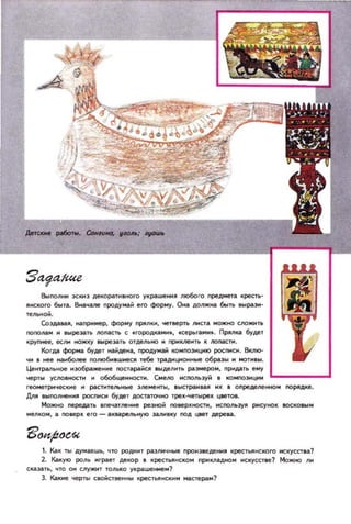 Выполнн )СКН) AeIOpaT... нoro уlp(l.ше....R J1ЮООГО предмета IpI!CTb-
JI..cwro бt.Iта. в..ачane продумай его форму. Она должна быть 1I11ра3'
Те/1Ь.. ОЙ.
Co:JДo1.IIaJI, нап~мер, форму ПРЯJ1К, четверть /!I'ICTa мo)l(t;() f;JIOжиn.
ПОПОМИ .. _реза, JIOпас'ho С .городосам.....cep.ra....... nPAllКi!l будет
IРУП...ее. ес_ tOЖ1Y IaЫpe»Tb OTдeJ1bНO .. прмкne..ть It JIOIIiКI.
Когд.а форма будет найден, продумай wмnoэ+щю pocraDI. ВotnIO­
Ч.. _ ..ее на..более noпю~_ш..ес тебе траДloщОlIе 06раэы .. МОТИ_II.
Цетралы·юе ..:ю6раже....е lIOC'Iарай~ _ыделть p.!Iэмером. ПРндать ему
чеРТII YCJ10BHOCT.. и 0606щенIOCТ. Смело СnOJ1ЬЭУЙ 11 IО'ПОЭЦI'I L..___.I
геомеТpIo1чккне .. p.!IC1'IIтelIe элементы, IЫCTpa..SU ..Х • определе ..но.. nOРЯдlе.
/J.IIR IlInOJ1НE!JI pocraDI будет дOC1'i!lТОЧНО Tpe..~pe.. Ц8еТО_.
Можно III!peдiI' llneч;!lТlleнме резной поеер..НOCПI, I«:ПОЛЬЭ)lJl РМСУItOК IOCWeыM
мелwм, i!I поверх его-аХllil.реlllН'fЮ :Ji1Л..IIКУ noд цвет дереаа.
1. Как 111 думаешь, что РОДНИТ раэll..чные про..эведеня крестьского СКУССТllа?
2. Какую роль ..грает декор. KpeCTbIIHCKOM ПРНКllil.ДНOм MCIYCCTвe1 МожltO 11..
сказать, ЧТО ОМ cnyжит толыо:о украше_..1
3. Какие 'lepfbl clQiicTee.., IфeClbJlltCк..... ма~раи1
 