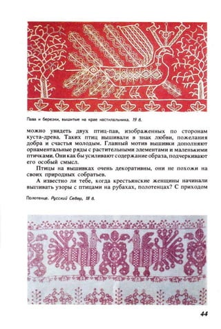 ПаW. 11 6ереэКl1, IЫШI1Тые на IpIIt наспtJlii/lЬНИ~. /9 8.
МОЖНО увидеть двух птиц-пав, изображенных по сторонам
куста-древа. Таких птиц ВblШ ИВали в знак любви, пожелания
добра и счастья МОЛОДblМ. Главный мотив выш ивки ДОПОЛIIЯЮТ
орнаменталь ные ряды с ра ст ительными элементами и маленькими
птичками. Они как бы ус илинакrr содержан ие образа, подчеркивают
его особый смысл.
Птицы на вышивках очень декоративны, ОIlИ не похожи на
своих природных собратьев.
А и звестно ли тебе, когда крестьянские женщины начинали
8blL'IHBaTb узоры с птицами lI а рубах ах , полотен цах? С приходом
Голотенце. Ajсскuй Север, 18 в.
44
 