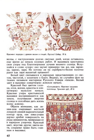 Фрагмект nOА:юp;!I (: дpellOМ жи)нм и птицей. Русски() СеВер, 19 11
весны, с наступлени ем цолгих светлых дней, когда оставалось
еще время до начала п олевых раб от. и вышивала крестьянк а
свои узоры под благотворными лучам и вешнего сол нца. Бслу­
шайся в слово с:узор. : о н о зву чит при мер н о так же, как зарн и ­
ца, зарево, заря. Не потому ли на серебристо-белом полотне
рдеет как заря вышитый орнамент!
Белый цвет св язывалс я в народных представления х со све­
том, чистотой, с поняуием О благе. Видимо, не случайно фон на
тканях называл и мастерицы Русского Севера с:земля•. Белый
цвет в вышивке олицетворял женское начало.
Красный был цветом солн- .СолиLteВоро..... Фраг....ею вышивки
ца, огня, жизни, красоты и оли- nOllOfeИЦ3. ТI/ЛI.С/W1I ' 1/6., 20 в.
цетворял мужское н а ч ало .
Красные узоры крестьянской
вышивки воспринимаются как
земл я , п олучив шая знер ги ю
сол нца и с п особная дать ж изнь
всему живому.
Обрати внимание, как ли ­
нии-шов очерчивает жесткой
ломаной линией выразительный
контур орла, как ш вы-уз оры
церзко дробят поверх н ость на
ряды орнам ентов, превращаи ее
в нарядн ое узорочье. Красный
цист, впуст ив дру гие цвета- ни ­
ти, сохранил право быть глав­
ным в вышивке.
45
 