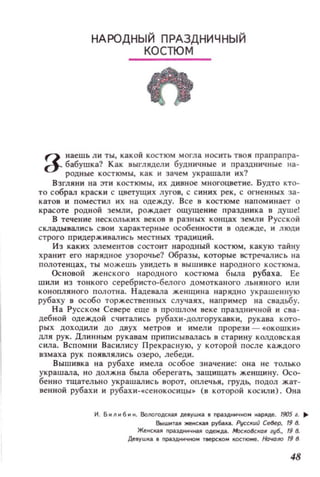НАРОДНЫЙ ПРАЗДНИЧНЫ Й
КОСТЮМ
а наешь ли ты, какой КОСТЮМ могла Н ОСИТЬ Т80Я прапрапрз­
а-- бабушка? Как 8ЫГЛЯДели будничные и праздничные на­
родные костюмы, как и зачем украшал и их?
Взгляни на эти КОСТЮМЫ, ИХ дивное многоцветие. Будто кто­
ТО соБРaJ1 краски с ц.ветущих лугов, с синих рек, с огненных за­
катов и поместил их на одежду. Все в костюм е напоминает о
красоте РОДНОЙ земли, рождает ощущение прзздника в душеl
В течение нескольких веков в разных концах земли Русской
складывались С80И характерные особенности в одежде, и люди
строго придерж ивались местных традиций.
ИЗ каких элементов СОСТОИТ народный КОСТЮМ, какую тайну
хранит его нарядное узорочье? Образы, которые встречались на
полотен цах, ты можешь увидеть в выш и вке н ародного костюма.
ОСНОВОЙ женского народн ого костюма была рубаха. Ее
шили из тонкого серебр исто-белого домотканого льняного или
кОнопляного полотна. Н адевала женщина нарядно украшенную
рубаху в особо торжестве нны х случаях, например на свадьбу.
На Русском Севере еще в прошлом веке праздничной и сва­
дебной одеждой считались рубахи-долгорукавки, рукава кото­
рых доходили до двух метр ов и имели прорези - «окошки .,
ДЛЯ рук. Длинным рукавам приписывалась в стари ну колдовская
с ила. Вспомни Вас ил ису Прекрасную, у которой после каждого
взмаха рук появлялись озеро, лебеди.
Вышивка на рубахе имела особое зн ачение: она не только
украшала, но должн а была 06ерегать, защищать женщину. Осо­
бенно тщательно украшались ворот, оплечья, грудь, подол жат­
венной рубахи и рубахи-.сенокосицы~ (в которой косил и ). Она
И . Б и fI и 6 и н. ВollOrOACl(a~ деВУШI(I е nра3дничlO H(lp~дe. 19О5 1. ~
.WHTOiUI женская рубua.. PVCCKUU север, 19 8.
Женскu праэДНМЧН3,А O~. МхкоКОII губ., 19 8.
ДеВУW!а • праэДНМЧНО тверско.. КOCТIOМe. Ночоло 19 8
48
 