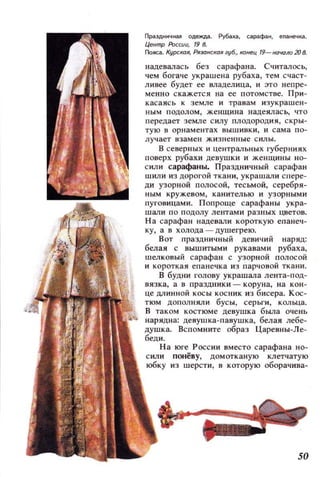 Праздничная одежда. Рубаха, сарафан, епанечl(д.
Центр России, ,9 в.
Пояса. КУРСКQЯ, Ря:ЮНСКQЯ zуб., кйнец '9- начоло 20 в.
надевалась без сарафана. СчиталосЬ,
чем богаче украшена рубаха, тем счаст­
ливее будет ее владелица, и это непре­
менно скажется на ее потомстве. При ­
касаясь к земле и т равам и зу крашен­
ным подолом, женщина надеяласЬ., что
передает земле силу плодород ия, с кры ­
тую в орнаментах вышивки , и сама по­
лучает взамен жизненные с илы.
В северных и центральных губерниях
поверх рубахи девушки и женщины но­
с или сарафаны. Праздничный сарафан
шили из дорш'ой ткани, украшали спере­
ди узорной полосой, тесьмой, серебря­
ным кружевом , канителью и узорными
ПУI'овицами. Поп роще сарафаны укра­
шали по подолу лентами разных цветов.
На сарафан надевали короткую епанеч­
ку, а в холода - душегрею.
Вот праздничный девичий наряд:
белая с вышитыми рукавами рубаха,
шелковый сарафан с узорной полосой
и короткая епанечка из парчовой ткани .
В будни голову украшала лента-под­
вязка, а в праздники - коруна, на кон ­
це длинной косы косник из бисера. Кос­
тюм дополняли бусы, серьги, кольца.
В таком костюме девушка БыJla очень
нарядна: девушка· павуш ка, белая лебе­
душка. Вспомните образ Царевны-Ле­
беди.
Н а юге России вместо сарафана но­
сили понёву, домотканую клетчатую
юбку из шерсти, в которую оборачива-
50
 