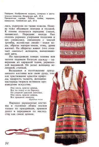 Г1ередннlt. И 3О6раженме 1lCaДННц. С;ОJlJlРНbllI. .. pkПl'
Te~ЫK СММ80IIO.. К()Л!JЖСК()1I zyб., 19 4-
ПраздНlNНЦ ОАeждiI. Руооха, noнё.а, neреАНOIК,
К3I1еРШННК. T()/If~K()lIгy6., 198.
лис ь, укрепляя по талии поясом. Поне­
ву тоже обш ивали лентами и тес ьмой.
К поневе полаl'ался передник (запон,
занавеска), Передник иногда был
сплошь украшен узорным и полосами и
нес символику, связанную с землей
(ромбы, волнистые линии - знаки во­
ды, образы матери-земли, птиц, древа
жизни). ОН оберегал живот (что озна­
чает .жизны) женщины, вынашиваю­
щей дитя.
По праздникам поверх поневы или
заПОllа надевали богатую одежду - на ­
вершник из нарядной ткани, украшен­
ной вышивкой. ОН делал женщину ве­
личавой, статной,
8клаДЫВ8И в изготовле ние празд­
НИ4НОГО костюма всю свою ду ш у,
кое чувствование красоты приро­
ды, щедрость тала нта , женщина­
мастер ица творила и ст ии ное про­
изведение и с кусс тва.
О н а IIIма, красна девица,
Все по I1JIIIСу 11 по бархату,
По У30р II ОЙ красной ленточке,
ОЩI шма, красна девнца,
Все IIри.цаное нем алое.
н,,,,дНШ'МСНJI
Нарядно украшенные костю­
мы и головные уборы нос или
только п о праздникам , хранил и
долго и передавали п о насл ед­
ству как са мое ценное.
51
 