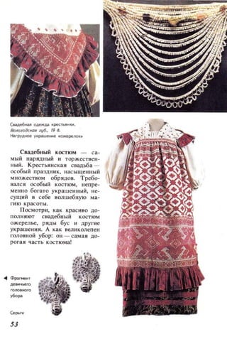 Cмдe6нaJ1 одежд,а кpecl'ыlк м..
8oJю1OikКйR губ., 19 8.
Наr руд ное у~рашенне .ожереJ!() ~,
Свадебный костюм -
мый нарядный и торжествен­
ны й. КресТЫlНска я с вадtба­
особый праздник, нас ыщенный
м ножеством обрядов. Требо­
валс я особый костюм, непре­
менно богато украш енный, не­
сущий в себе ВQJ1шебную ма­
г ию красоты.
П ос мотри, как крас иво до­
ПQJ1 НЯЮ'Г свадебный костюм
ожерел ьс, ряды бус и другие
украш ення. А как вел иколепен
головной убор: он - самая до­
рогая часть костюма!
53
 