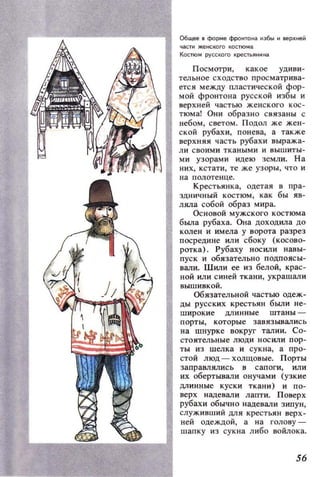 Общее в форме фронтона ~збы ~ верхней
4aCT~ женского костюма
Костюм русского креСТЬJlн~на
Посмотри, какое удиви­
тельное сходство просматрива­
ется между IVIастической фор­
мой фронтона русской изб ы и
верхней частью женского кос­
тюма! Они образно связаны с
небом, светом. Подол же жен­
ской рубахи. понева, а также
верхняя часть рубахи выража­
ли своими ткаными и вышиты­
ми узорами идею земли. На
них, кстати , те же узоры, что и
на полотенце.
Крестьянка, одетая в пра­
здничный костюм, как бы яв­
ляла собой образ мира.
Основой мужского костюма
была рубаха. Она доходила до
колен и имела у ворота разрез
посредине или сбоку (косово­
ротка). Рубаху носили навы­
пуск и обязательно подпоясы­
вали. 11Iили ее из белой, крас­
ной или синей ткани, украшали
вышивкой.
ОбязаТeJIЬНОЙ частью одеж­
ды русских крестьян были не­
широкие длинные штаны ­
порты, которые завязывались
на шнурке вокруг талии. Со­
стоятельные люди носили пор­
ты из шелка и сукна, а про­
стой люд - холщовые. Порты
заправлялись в сапоги, или
их обертывали онучами (узкие
длинные куски ткани) и по­
верх надевали лапти. Поверх
рубахи обычно надевали зипун,
служивший для крестьян верх­
ней одеждой, а на голову ­
шапку из сукна либо войлока.
56
 
