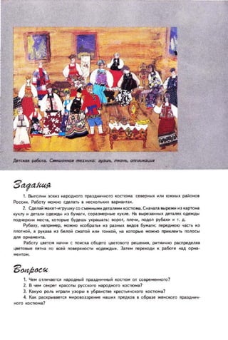 1. Выnoлнн ЭСКН] народfOQГО nраздннчного Itоcrюма северных HIIH южных раИОНОI
Росснн. Работу можно СДlIать I tteСКОЛЫI'Х II.риантаll..
2. Сделаи макет-нгрушку со с_ным н AeTJUIMH костюма. СнаЧl.oЧlJhlрежн н] картона
куклу н деталн одежды н з бума.,.., соразмерные Ityкne. на IЫреЗU4ных дeraJllx одежды
подчеркнн мест которые будешь украШёПЬ: ЮРО', nлeчн, подол py~ н 1. д.
РуООху, нaJ1PМмep. IIDIКItD tсобр.ат НЗ разных IМдol бума.,..: I'IepeДНlOIO часть 1'13
nлoтнои, '- РУКд.1i!. 143 беJlOИ ежтoti HIIМ тонкой, на которые можltD nPИlVIeнть ПОJlOсы
АЛJlорнамент,-.
Работу цветом начнн с ПО нска общего цветового решення. рнтмнчно расnредеllЯЯ
Ц8ето,ые пятна no всей noирхltDстн tодежды•. Зате м J1epexoAН К работе -д орна-
1. Чем отnнцоотся народный праздннч_й KOCТIOM от современного?
2. В..ем секрет Kp./ICOTbl русского н.,родного КОСТЮМа.?
Э. Какую роль Hrp;!l1H у]оры В убраНСТlе креcrtЯНСКОГО кос1юм.,1
4. Как раскрываете. мнровоззренне нашнх преДКОВ в образе женского np./lздннч­
ного КОСТ1()м.,?
 
