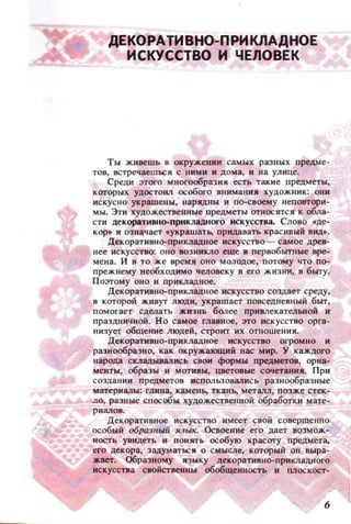 ДЕКОРАТИВНО-ПРИКЛАДНОЕ
ИСКУССТВО И ЧЕЛОВЕК
Ты живешь в окружении самых разllЫХ предме­
ТОВ, встречаешься с НИМИ н Дома, И на улице.
Среди этого мноro06разия есть такие предметы,
которых УДОСТОИ.l1 особого внимания ХУДОЖНИК: ОНИ
искусно украшены, нзрядны и по-своему неповтори­
мы. ЭТИ художественные предметы относятся к обла­
СТИ декоративно-прикладного искусства. Слоно .де­
КОР. и означает .украшать. придавать красивый ВИД••
Декоративно-прикладное искусство - самое дреВ­
нее искусство: ОНО воз никло еще в первобытные вре­
мена. И в то же время оно молодое, потому ЧТО по­
прежнему необходимо человеку в его ж изни, в быту.
Поэтому ОНО и прикладное.
Декоративно-прикладное ИСКУССТВО создает среду,
в которой живут люди, украшает повседневный быт,
помогает сделать жизнь более привлекательной и
прзздничной. Н О самое главное, это искусство орга­
низует общение людей, строит их отношения.
Декоративно-прикладное искусство огромно и
разнообразно, как окружающий нас мир. У каждого
народа СКJIады.вал ИСЬ свои формы предметов, орна­
менты, образы н МОТiПЫ, цветовые сочетаН ИJl. При
создании предметов ИСПOJJЬЗ0Вались разнообразные
материалы: глина, камеиь. ткан.., Металл, позж.е стек­
ло, разные способы ху,цожес.твенноЙ обработки мате­
риалов.
Декоративное искусство имеет свой совершенно
особый образllыii язы•. Освоение его дает возмож­
НОСТЬ увидеть и понять особую красоту пр~дмета,
его декора, задуматься о смысле, который он выра­
жает. Образному языку декоративно-прикладного
искусства свойственны обобщеl;lНОСТЬ и плоскост-
6
 