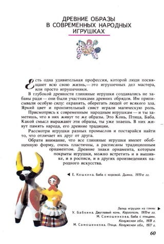 ДРЕВНИЕ ОБРАЗЫ
В СОВРЕМЕННЫХ НАРОДНЫХ
ИГРУШКАХ
f) СТЬ одна удивительная професеия, которой ЛЮДИ посвя­
-.,; щзют ВСЮ СВОЮ ЖИЗНЬ,- ЭТО игрушечных дел мастера,
или просто игрушечники.
В глубокой древности глиняные игрушки создавались не за­
бавы ради - ОНИ бbUlИ участниками древних обрядов. Им припи­
сывали особую силу: охранять, оберегать люцей от ВСЯКОГО 3J1а.
Яркий цвет и прон з ительный свист играли магическую роль.
Присмотрись К современным народным игрушкам - и ты зз­
метишЬ, ЧТО 8 НИХ живут те же образы. Это Конь, Птица, Баба.
Какой СМЫСЛ выражают эти образы, ты уже знаешь. В них жи­
вут память народа, его древ ние традиции.
Рассмотри игрушки разных ПРОМЫСЛQВ и постарайся найти
ТО, чт о отл ичает и х друг от друга.
Обрати внимание, что все глиняные игрушки имеют 0606-
щенную форму, очень пластичны, а расписаны традиционным
орнаментом. Древние знаки орнамента, которым
покрыты игрушки , можно встретить и в вышив­
ке, и в росписи, и в других произведениях на ­
родного искусства.
... Е. Кошкнна. Баба с ~OPOBOi1. Дымка. 191()..е гг.
Лепl3 нгрушки 1013 глнн,,' ~
У. Б а 6 к н н а. Двуглавыi1 KO~. Карюгюль. 191О-е гг.
М . Самошенкова. Баба с птицамн .
Калужс/(ая а6л., 1918 г.
М. Са .. ошенкова. Птица. Калужская vбл., 1911 г.
60
 