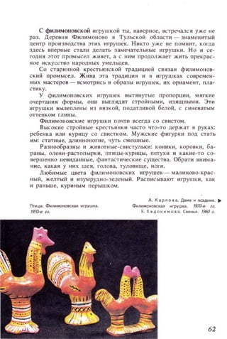 с филимоновской игрушкой ты, наверное, встречалс я уже не
раз. Деревня Филим онова в Тульской области - знамеllИТЫЙ
центр производства этих игрушек. Никто уже не помнит, когда
здесь впервые стали делать замечательные игрушки. Н о и се­
годня этот промысел живет, а с ним продолжает жить пр е крас­
н ое и скусство народных у м ельце в.
Со стари нн ой крестьянской традицией с вязан филимонов­
с кий промысел. Жива эта традиция и в игрушк ах современ­
ных мастеров - всмотрись в образ ы игрушек, их орн а м ент, пла­
ст ик у.
у филимоновских игрушек вытянутые пропорции, мягкие
очертания формы, они выглядят строй ными, изящным и . Эти
игрушки вылеплены из вязкой, податливой белой, с си неватым
отте llК ОМ гл ины.
Филимоновск ие игрушки почти всегда со свистом.
Высокие стройные крестьянки часто что-то держат в руках:
ребенка или курицу СО свистком. Мужские фигурки под стать
им: статные, длиннон о ги е, чуть с мешны е.
Разнообразны и животные-свистульки: коники, коровк и, ба­
раны, OJ1е ни - растопырки , птицы-кур ицы, петухи и ка кие - то со­
вершенно невиданные, фантастичес кие существа. Обрати внима­
ние , какая у них шея, голова, туловище, н о ги.
Любимые цвета филимоновских игрушек - малиново-крас­
ный, желтый и изумрудно-зеленыЙ. РасписываКYr игрушки, как
и ра ньш е, кури ным перышком.
Ппщы. ФиЛМОНО8СКU игрушка.
197О-еll.
А. Kapnola. Дама .. СаДнк. ..
Ф..ЛМОНОIICКU игруwКCI. (97О-е и.
Е. Е в доко 111. cB....b~. 1960~.
62
 