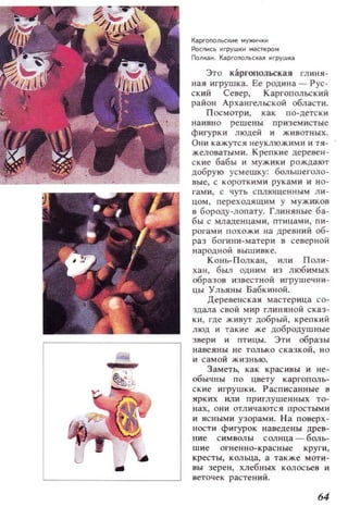 Каргоnoлы::кне МУЖИ4КИ
Роспись ~грушки мастером
Полкаи. Каргопольская игрушка
Это каргопольская глиня­
ная игрушка. Ее родина - Рус ­
ский Север, Каргопольский
район Архангельской области.
Посмотри, как по-детски
наивно решены приземистые
фигурки людей и животных.
Они кажутся неуклюжими и тя­
желоватыми. Крепкие деревен­
с кие бабы и мужики рождают
добрую усмешку: больше[·оло­
вые, с короткими руками и но­
гами, с чуть сплющенным л и ­
цом, переходящим у мужиков
в бороду-лопату. Глиняные ба­
бы с младенцами, птицами, пи­
рогами похожи на древний об­
раз богини-матери в северной
народной вышивке.
Конь-Полкан, или Поли­
хан, был одним из любимых
образов известной игрушечни­
цы Ульяны Бабкиной.
Деревенская мастер ица со­
здала свой мир глиняной сказ­
ки, где живут добрый, крепкий
люд и такие же добродушные
звери и птицы. ЭТИ образы
навеяны не только сказкой, но
и самой жизнью.
Заметь, как красивы и не­
обы чны по цвету каргополь­
ские игрушк и. Расписанные в
ярких или приглушенных то­
нах, ОIlИ отличаются простыми
и ясными узорам и. На поверх­
ности фигурок наведены древ­
ние символы солнца - боль­
шие огненно-красные круги,
кресты, кольца, а также моти ­
вы зерен, хлебных колосьев и
веточек растений.
64
 