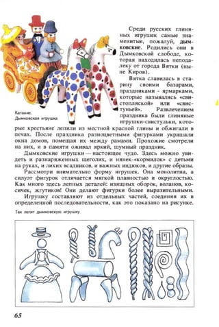 Среди русских гл иия-
деть и разнаряженных щеголих, и HRhek- скорми.лок . с детьм и
на руках, и лихих всадников, и важных индюков, и другие 06разы.
Рассмотри внимательно форму иrpушек. Она монолитна, а
силуэт фигурок отличается мягкой плавностью и округлостью.
Как много здесь лепных деталей: изящных оборок, волаllOВ, ко­
сичек, жгутиков! Они делают фигурки более выразительными.
Игрушку состааляют из отдельных частей, соединяя их в
определенной последовательности, как это показано на рисунке.
Т.к neм ' AЫMКOIICКYIO Mrpywкy
65
 