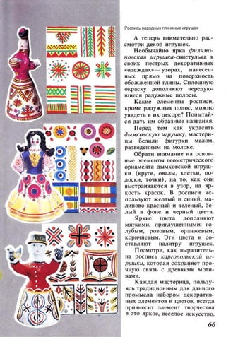 Рocnись народн ыхrnиняных игрywе к
А теперь внимательно рас­
смотри декор игрушек.
Необычайно ярка филимо­
НОбская игрушка-свистулька в
своих пестрых декоративных
«одеждах»- узорах, нанесен­
ных прямо на поверхность
обожженной глины. Сплошную
окраску дополняют чередую­
щиеся радужные полосы.
Какие элементы росписи,
кроме радужных полос , можно
увидеть в их декоре? Попытай­
ся дать им образные названия.
Перед тем как украсить
дымковскую игрушку, мастери­
цы белили фигурки мелом,
разведенным на молоке.
Обрати внимание на оенов­
ные элементы геометрического
орнамента дымковской игруш­
ки (круги , овалы, клетки, по­
лоеки, точки) , на то, как они
выстраиваются 8 узор, на ир ­
кость красок. В росписи ис ­
пользуют желтый и синий, ма­
линово-красный и зеленый, бе-
С,.iiijjj:m;~фС~' I лый 8 фоне и черный цвета.
_;;':A'-~~~__' мяг~:=:~ пр~г:туашен~О~~~~Я[~~
лубым, розовым, оранжевым,
коричневым. Эти цвета и со­
ставляют палитру и грушек.
•~~~7il1 Посмотри, как выразитель-
11 на роспись каргопольской иг­
рушки , которая сохраняет про­
чн у ю свя з ь С цревними моти -
Каждая мастерица, пользу-
~~~~~~~~~, вами.ясь традиционным для данного
промысла набором декоратив­
ных элементов и цветов, всегда
!«:,'~I:U.,,-; I UI привносит элемент творчества
ffT«;~t~~~:!...:J.~'L:;~~J в это яркое, веселое искусство.
66
 
