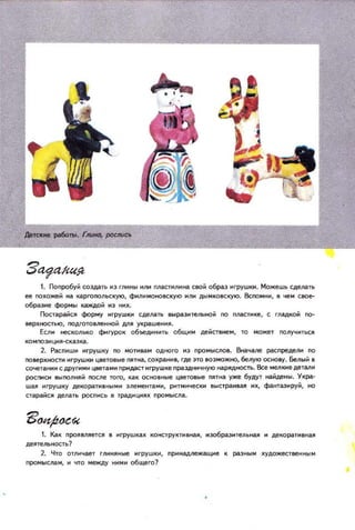 1. Попробу~ создать ~З глнны нлн nластнлнна СIЮ~ образ ~rpУШIН. Можешь сделать
ее noкоже~ на I3ргоnoльскую, ФНЛНIoЮНО8СКУЮ нлн ДЫJolковсqю . ВcnOMHH. в чеJol свое­
образне формы каждоЙ нз ннк.
Постарai1ся форму нгрушки сделать IIЬip(l.зи тельно~ no плаСТ~lIе, с ГЛ(IДIО~ по­
верхностью, nOДГОТ08ленtO~ ДIIЯ украшення,
Есл~ не:;Iолыo ф.tГУроl объедннить общнм действнем, то может nOЛУЧНТЬQl
2. Рщ:пншн нгрушку no мотнвам одного нз ПРОМЫСJЮ8. IЖaчanе распределн ПО
noвepxHocTH нгрушки цветовые тна, coxpaffff8, где это ВОЗioЮжНD, белую ОСНО8У . Белый в
CO'leTaffH~ с АРугИм цветаJolН npffДllcT нгрушке праздннчную filРЯДНОСТЬ. е JoIелкие дeTa.n~
poCnffQt IlЫnoлняй после ТОГО. Kal ОСfЮВffые цвет08ые пятиа уже будут filЙден ы . Укра­
шая иrpуШlу декораТН81iblJolИ злементаJolН, рнтмичеСIIИ 8ыстраИ1Iая нх. фантазируй . но
старайся делать роспись 11 традициях промысла.
1. Как проявляется 8 нгруШllах IОНСТРУIIТН8иа, н эобразнтельИдJO н декоратнвная
детельность?
2. Что отл и чает глиияные НГРУWIИ, ПlЖиадлежащие 1 разныM художествеННll М
промыслам . И что между ними общего?
 