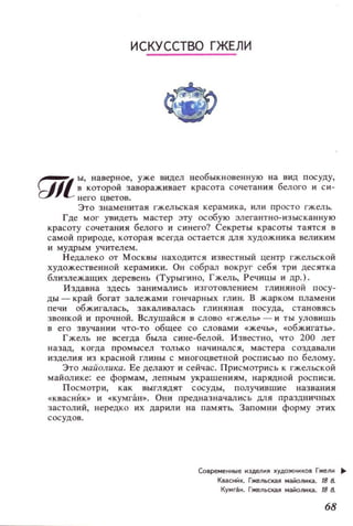 ИСКУССТВО ГЖЕЛИ
~ Ы, наверное, уже видел необыкн овенн ую на ВИД посуду,
tJJl8которой завораживает красота сочетания белого и си­
него цветов.
Это з наменитая гжельская керамика, или просто гжель.
Где мог увидеть мастер эту особую элегантно-изыска нную
красоту сочетания белого и синего? Секреты красоты таятся в
самой природе, которая всегда остается ДЛЯ художника великим
и мудрым учителем.
Недалеко от МОСКВЫ находится известный центр гжельской
художественной керамики. Он собрал вокруг себя три десятка
близлежащих деревень (Турыгино, Гжель, Речицы и др.) .
Издавна здесь заНИМaJ1ИСЬ изготовлением глиняной посу­
ДЫ - край богат залежами гончарных глин. В жарком пламени
печ:и обжигалась, заКaJ!ивалась глиняная посуда, становясь
звонкой и прочной. Вслушайся в слово «гжель» - и ТЫ уловишь
в его звучании что-то общее со словами «жечм, «обжигатм.
Гжель не всегда была сине-белой. Известно, что 200 лет
н азад, когда п ромысел только начинался, мастера создавали
изделия из красной глины с многоцветной росписью по белому.
Это маЙолuка. Ее делаЮ'Г и сейчас. Присмотрись к ГЖeJJЬСКОЙ
майолике: ее формам, лепным украшениям, нарядной роспис и.
Посмотри, как выглядят сосуды, получившие названия
« квасник» и «кумган». Они предназначались МЯ праздничных
застолий, нередко их дарили на памятЬ. Запомни форму этих
сосудов.
Современные НЭделЯ ~удожиков Гжели ..
KвaCt;1It. Гжельская майоликз. 188.
Ky...r.lJH. Гжельская маЙоликз. ,88.
68
 