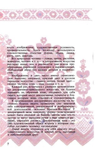 ность изображения. художественная условность,
орнаментальностЬ. Здесь по-.мному используются
художественные средства: форма. объем. ЛИilИя,
ритм, цвет, фактура.
Все природные МОТИВЫ - птицы, цвет.... растения,
животные, человек и т. Д.- В декоративном иск усстве
ВЫl'лядят иначе, чем в реальности: они всегда пре ­
образованы фантазией художника в выразительн...Й,
обобщенНhlЙ образ без мелких деталей и подробно­
стеЙ.
Изображен ие И цвет часто имеlC!J с.КМВOJJ.иче­
ское значение; например. красный цвет в русском
народном искусстве - СИМВОЛ жизни, белый цвет ­
символ чистоты, конь - знак солнца и т. Д.
Каждый раз, встречаясь с разными произведения­
ми декоративно-npимадного искусства, ты будешь
осваивать их образный ЯЗЫI:, открывать ДЛя себя
смысл, КОТОРЫЙ несу' декоративные элементы и бла-
ГО~~р~~=е~И:~к=:::~~ :1:y::~:H~~~
стоянно будешь видеть ПРОJ(ВЛение уже ЗПaJ:ОМОЙ
тебе КОН;;rРУХТИ'8НОЙ, декоративной и изобразитель­
ной Аеятель~ости - ВСПОWlИ. Братрев.~астеРО8! У
декоративной 88ЗЫ, например, форма (КОНСТРУКЦИЯ)
может быть похожей на башню, цветок ЮlИ что-т'1
другое; ее могут украшать ручки в виде за витков рас­
тений, нарядная росписЬ. Декоративная ваза - это
уже художественный образ, встреча с которым C110-
соБН8 доставить человеку наслзж:денне.
Давай вместе открывать для себя красот.у ЭТОI'О
УДIl8ИТtльнQГО искусства. В ц.ООрыЙ пут пытливый
и любознательный дpyrl
 