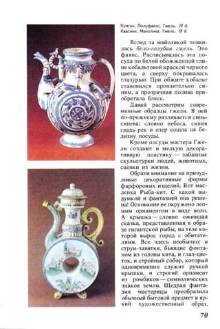 Кумган . ГIoлуфаянс. Гже/1!. 19 8.
Квасннк. Mal!o/1~кa. Гже/1Ь. 188.
Вслед за майоликой появи­
лась бело-голубая гжель. Это
фаянс. Расписывалась эта по­
суда по белой обожженной гли­
не кобальтовой краской черного
цвета , а с верху покрывала с ь
глазурью. При обжиге кобальт
становился ПРОНЗИТeJ]ЬНО с и ­
ним, а прозрачная полива при ­
обретала блес к.
Давай рассмотрим совре­
менные образцы ГЖeJ]И. В ней
по-прежнему разливается синь­
синева; словно небеса, синяя
гладь рек и озер сошла на бе­
лизну посуды.
Кроме посуды мастера Гже­
ли создают и мелкую декора­
тивную пластику ~ забавные
скульптурки людей, животных,
сценки из жизни.
Обрати внимание на причуд­
ливые декоративные формы
фарфоровых изделий. Вот мас­
ленка Рыба-кит. С какой вы­
думкой и фантазией она реше­
на! Основание ее окружено леп­
ным орнаментом в виде волн.
А крышка - словно ожившая
сказка, предстаВJ1енная в обра­
зе гигантской рыбы, на теле ко­
торой вырос город с обитате­
лями. Все здесь не06ычно: и
струи-завитки, бьющие фонта­
ном из головы кита, и глаз-цве­
ток, и стройный собор, который
одновременно служит ручкой
крышки, и строгий орнамент
из ромбиков - символических
знаков земли. Щедрая фанта­
зия мастерицы преобразила
обычный бытовой предмет в яр­
кий художеСТilенный образ.
70
 