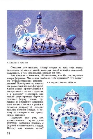 Создавая это изделие, мастер творил во всех трех видах
деятельности: декоративной, конструктивной и изобраз ительной.
З адумайс я , в чем проявилас ь ка ждая И 3 них .
Вот квасник с мягкими, обтекаемыми, как б ы растянут ыми
вширь формами. Ч то в нем особенно тебе нравится? Что делает
его худож ественным пр о и зве­
дением? П очему м астер именно
так размест ил лепные фигурки?
Какой смысл прочитываетс я в
де корат ивных лепных деталях
и в росписи? П осмотри, как
легкий узор-гирлянда бережно
оплетает форму тулова, гор­
лышко и крышечку квасника,
едва касая с ь н ос ик а и ручки и
оставляя нетронугой ослепи­
тельную белизну сосуда. и по­
т ом у ОН смотритс я так пр азд­
иичн о, нарядно.
Посмотри еще раз, как
в з аим ос вяза ны с кульпт у рны е
фигурки, нарядная роспись с
форм ой керамич ес к ого сосуда.
П оч ему они именно такие?
71
Л. дз а ро в а. K8lIC,,K. 19lQ..e и.
 