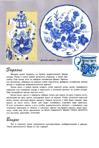 З4jд1Ше
fЖaчoaлe нужно ....реэiПЬ ИЗ 6yМ3nl аЬФ.I.;J,неJlI:IИУIO форму
noсуды. Ручки .. НОСИК можttO ВЫnOJlНИТЬ отдельно, • затем при­
клеить. Еще лучwe, КЛI'I ТIН найдешь интересную форму: 6аноч~у
ИЛИ 6уты/ЮЧку. 06/1еnИЩЬ ее ро,..tlи сnoeМ nnaстнn,на, дo6a8l1Wb l'IитереСl'lые лепиые
дeTanн н nO~СМШЬ 8ОДОЭУЛЫ;ИОННОЙ краской.
Лу'lwе sceгo I само.. НoiIЧilJ18 nOкpblТЬ Cl!ней IЦWICKoМ ноем .... ручки, noдцepм.ttYТb
ГОрllЫШКО HIIН ОСIЮN.ние COCYДCI ... Прмс1уПНп. К осltO,ной росписи на ТУJlOIIe сосуд• .
Тебе noнад06~тC,II ИJlгкме круглые КИСТИ.
НаЧНИ ПИc.!lТЬ цветок с с:ер'щ'''+ы. Набрав ТОЛЬКО PlIЭ КРсlCку 1111 одну С:ТОРОНУ IМ С1И,
проnисьовай elO еесь цветок, НЗIVIIIДbltaJI мазок за МilЗКОМ. Чтобы nOЛУ'lНЛСЯ ОКРУГnЫЙ
ма:юк, MOlНO эагоrо,ку-форму 8ращать. Гleреыи nerecroK у те6,. будет темны...: lleДЬ
КрасКи на КМCПI 'IЮГО. Затем цае, будет ocм6elll'b. СТг.НОРСЬ еда замет_м.
В )10 8УГ(tC!IJWIИ. PilcIOt н ест! осош вы!»ЭнтеIНОСТI POCI'I4CH - nOaJlSle1CJ1 игра
ТO~bHЫX переJОДОI ОТ теIЮГО К СIleТ/ЮМУ . Цаеток nocтараНСII СдeJliПЬ такой аели­
ЧИНЫ, чтобы ему /leTКO .дЫШ1l1OСЫ на белой nOИр~НОСТИ фор'...; МОЖНО ДОnOЛИИТЬ
его ЛИСТЫIМИ, 38'ИТками, то-.ечками,
Как в изделияк rжеJll1 ПРОЯ'ЛlleТСJl КОНСТРУКТИ'ИaJI, изобраэитеЛbllaJI и декора­
ТИВная де~тельность1 Какая 1'13 иик главная ?
 