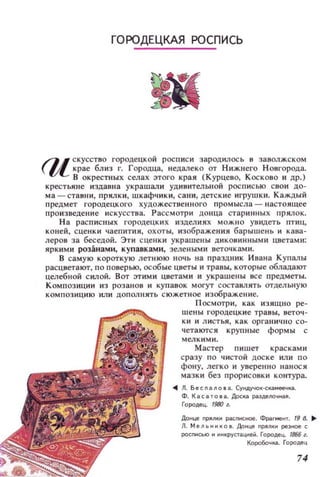 ГОРОДЕЦКАЯ РОСПИСЬ
/JI скусство городецкой росписи зародилось 8 заволжском
 l/L крае близ г. Городца, недалеко от НИЖllего Н овгорода.
В окрестн ых села этого края (Курцево, КОСКО80 и др.)
крестьяне издавна украшали уди вительной росписью свои до­
ма -ставн и, прялки, шкафчики, сани, детские игрушки. Каждый
предмет городецкого художестве нн ого пр омысла - настоящее
произведение искусства. Рассмотри донца стаРИ Нli ЫХ прялок.
На расп исных городецких изделиях МОЖНО увидеть птиц,
коней, сценк и чаепития , охоты, изображения барышень и кава­
леров за беседой. Эти сцеl! КИ украшены ДИ КОВИННЫМИ цветам и :
ЯРКИМИ розанами, купавками, зелеными веточками.
В самую короткую летнюю НОЧЬ на праздник Ивана Купалы
расцветают, по п оверью, особые цветы и травы, которые обладаКYr
целебной силой. Вот эт им и цветами и украшены все предметы.
Композиции из розанов и купавок могут составлять отдельную
композицию или дополнять сюжетное изображ ение.
Посмотри, как изящно ре­
шены городецки е травы, веточ ­
ки и л и стья, как орган ично со­
четаКYrСЯ крупные формы с
мелкими.
Мастер пишет красками
сразу по чистой дос ке или по
фону, легко и уверен но нанося
мазк и без прорисовки контура.
... Л. БеспаnОlа. Сундучо~-ска...еечка.
Ф. KacaTOla. Доска раздеllOчо;аll.
Городец. 1980 l.
Донце прлкн распнсное. Фрагменr. (98. ...
Л. Мельн~ко а. Донце прnки резное с
pocnнcыo н инкрустациеii. Городец. (В66 l.
Коробочка. Гщюдец
74
 