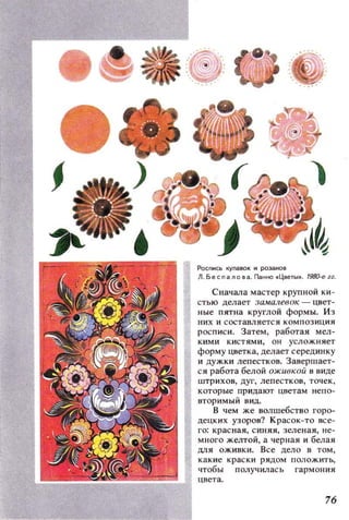 Роспись купавок и розанов
Л,БесnаЛО8а . Панно . Цветы• . 198O-e zz.
Сначала мастер крупной ки ­
стью делает за.малевок - цвет­
ные пятна круглой формы. Из
них и составляется КОМПОЗИЦИЯ
росписи. Затем, работая мел­
кими кистями, он услож.няет
форму цветка, делает серединку
и дужки лепестков. Завершает­
ся работа белой оживкой в виде
штрихов, дуг, лепестков, точек,
которые придают цветам непо­
вторимый Вид.
В чем же волшебство горо­
децких узоров? Красок-то все­
го: красная, синяя, зеленая, не­
много ж.елтой, а черная и белая
ДЛЯ оживки. Все дело в том,
какие краски рядом положить,
чтобы получил ась гармония
цвета.
76
 
