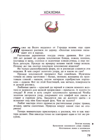 ХОХЛОМА
~l оже на Волге недалеко от Гороцца возник еще ОДИН
f.d~J промысел росписи по дереву.•Золотая ХОХЛОМа» назы­
вают его в народе.
Расписная деревянная посуда очень древняя. ВОТ уже
200 лет делают из дерева хохломские блюда, ложки, плошки,
поставцы и вазы, СОЛОНКИ и сказочные ковши-утицы, а еще ме ­
бель детскую. Прежде на ярмарку возами такой товар возили.
Почему же так охотно покупали хохломские изделия?
Не ТQJlЬКй разнообразием форм, но и росписью славятся эти
изделия. В чем секрет золотого узора, да и каков ОН сам?
Прежде хохломской промысел был семейным. Мужчины
точили из липы заготовки - белые, звонкие; женщины их ГРУН­
товали глиной - вапили, потом натирали серебристым порош­
КОМ - лудили. ВОТ ПО этой блестящей, как металл, поверхности
и делали рОСПИСЬ.
Любимые цвета-красный да черный и совсем немного жел­
того и зеленого ДЛЯ мелкой прорисовки -nриnисок. А золото-то
откуда? В этом и есть секрет хохломского промысла! Чтобы
золотом загорелся узор, покрывают его олифой ИJlИ лаком и
ставят в горячую печь. Закалится лак до желтого цвета - и
вспыхнет под НИМ блестящий фон. Чем не золото?
Л юбят мастера этого ПРОМЫCJIа растительные узоры: травки,
ягодки, цветы сказочные. Природа вокруг какая: глаз не ото­
рвешь!
Теперь внимательно приемотрись к росписи, что И как мас­
тера делают. Они никогда точ н о не повторяют оди н и тот же ри­
сунок.
Золотая хохлома ..
Вt.mолненне хохломского узора .-травка.
ИэготовneНl1е /ЮЖКН в хохломском
78
 