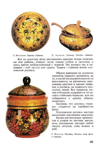 С. ВесеЛОI. ТiilрелlЦl .Травкв О. л ~ w н н iI.. CYnHH~. Роспись npiilalЦl.
Вот ПО золотому фону рассыпались крас ные ягоды смороди­
ны или рябины, изящно легли тонкие стебли и листочки, а
здесь цветок веобык новенный с травкой. Эту рос пис ь так и на­
зывакл -n.од листок или травка. Травка-главный мотив хох­
ломской роспис и.
Обрати внимание на основные
:элементы травного ор н а меита, на
то, в какой последовател ьности он
выполняется, нз ритмичное чере­
до вание крзсных и черных трави­
нок в роспи с и , н а плавность изо­
гнутых линий. Все травинки , ма­
лые и большие, кудрявятс я, не ка­
са ясь стебельхз-«криул я», или же
собирактгся к одному общему
« корешку~.
З апомни, что роспись «трав­
ка. создается нз серебристом
фоне.
Хохломскую роспись мастера
выпол ня ют масляными краскам и .
Кроме раст ительных орнамен­
тов и узоров И 3 л ист ьев, цветов ,
ягод хохломские мастера любят
пи с ать петухов, птиЦ всяких и
рыб.
Е. MOCiiI. Постзмщ. POCr-oСЬ .!ЮД фон.
H_TpiiI'lЦI.
80
 