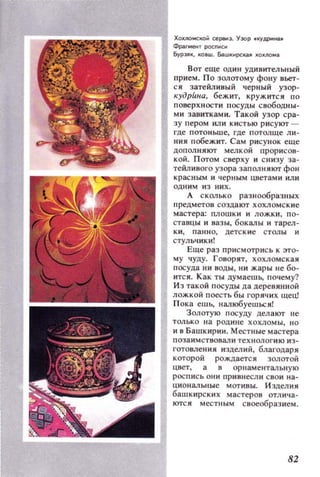 ХОIUlOI4CКОЙ Cepoi!:J. Y3QP 'lCYдpI1нa.
Фр;.г..ент росписи
БуРЭJIIК, KOBW. БаwкирсКOl.A I(()JUIQ....
Вот еще ОДИН удивительный
прием. По золотому фону вьет­
ся затейливый черный узор­
кудрЕmа, бежит. кружится по
поверхности посуды свободны­
ми завитками. Такой узор сра­
зу пером или кистью рисуют ~
где потоньше, где потолще ли­
ния побежит. Сам рисунок еще
дополняют мелк ой прорисов­
кой. Потом сверху и с низу за­
тейливого узора заполняют фон
красным и черным Цветами или
ОДН ИМ ИЗ них.
А сколько разнообраЗIIЫХ
предметов создают хохломские
мастера: плошки и ложки, по­
ставцы и вазы, бокалы и тарел­
ки, панно, детские столы и
стульчики!
Еще раз приемотрись к это­
му чуду. Говорят, хохломская
п осуда ни воды, нн жары не бо­
ится. Как ты цумаешЬ, почему?
И з такой посуды да деревянной
ложкой поесть бы горячих щец!
Пока ешь, налюбуешься!
Золотую посуду дел ают не
ТOJlько на родин е хохло мы, но
и в Башкирии. Местные мастера
п озаим ствовали техноло гию из­
готовления издел ий, благодаря
которой рождаетс я золотой
цвет, а в орн аментал ьную
роспись он и прнвнесди сво и на­
циональные мотивы. И зделия
башк ирски х мастеров отлича­
ются местным своеобразием.
82
 