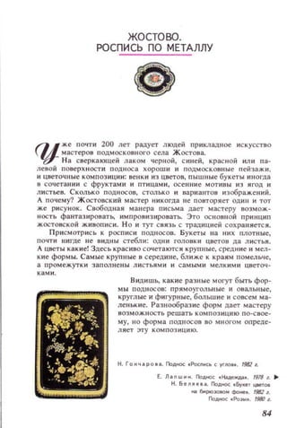 QJ
ж.е почти 200 лет радует людей прикладНQe искусство
мастеров ПОДМОСКОВНОГО села Ж остона.
Н а сверкающей лаком черной, с иней, красной или па­
левой поверхности подноса хороши и подмосковные пейзажи,
и цветоч.ные композиции: венки из цветов, пышные букеты иногда
в сочетании с фруктами и птицами, осенние МОТИВЫ из ягод и
ЛИСТЬе8. Сколько подн осов, СТOJIЬКО и вариаНТD!! изображений.
А п очему? ЖОСТОВСКИЙ мастер никогда не повторяет ОДИН и тот
же рисунок. Свободная манера письма дает мастеру возмож­
НОСТЬ фантазиронать, ИМПРО8из ироватЬ. Это ос н овной ПРННЦИП
жостовской живописи. Н О и тут с низь с традицией сохраняете}!.
Приемотрись к росписи п одн осов. Букеты на IIИ Х плотные,
ПОЧТИ нигде не ВИДН Ы стебли: ОДНИ головки цветов да л истья.
А цветы какие! Здесь краскво сочетаюТ:: и крупные, средние и мел­
кие формы. Самы е крупные в середине, ближе к краям помельче,
а пр ом ежут ки заполнены л и стьями И самым и мелкими цветоч­
ками.
Видишь, какие разные могут быть фор­
мы подносов: прям оугольн ы е и оваль ные,
круглые и фигурные, большие и совсем ма­
леllькие. Разнообразие форм дает мастеру
возможность решать композ и ци ю по-свое­
му, но форма подносов во многом опреде­
л я ет эту композ ици ю.
Н. Гончаро_а. Поднос .РОСПНСЬ с уrло••. 19821.
Е. Л а n w н Н. Поднос « Н;iAell(Дд.f . 1918 1. ..
Н. Бел~е.а. Поднсх: .~lIeT цаетоа
I1iIбо1рооэовомфot;e•. 19821.
Поднсн: «РоЭЫ8. 19IЮ 1.
84
 