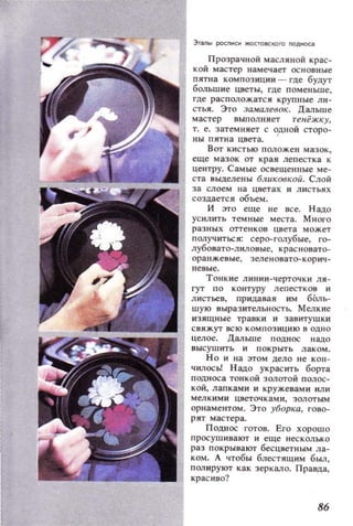Эт.mы pocnмcм ЖОСТОIICКОro nOAнoa.
Прозрацной масляной крас­
кой мастер нам ечает основные
пятна композиции - где будут
большие цветы, где поменьше,
где располож.атся крупные ли­
стья. Это :Ja•..,алевок. Дальше
мастер выполня ет тенёжку,
т. е. затемняет с о,дной сторо­
ны пятна цвета.
Вот кистью положен мазок,
е ще мазок от края ле п естка к
центру. Самые освещен ные ме­
ста выделены БЛUК08КОU. Слой
за слоем на цветах и л и сть я х
создаетс я объем.
И это еще не все. Н ада
усилить темные места. Много
разных оттенков цвета может
получиться: серо-голубые, го­
лубовато-лиловые, красновато­
оранжевы е, зеленоваТQ-КОР ИЧ­
н е вые .
Тонкне л инии-черточки ля­
гут П О контуру лепест к ов и
л истьев, придавая им БЬл ь­
ш ую выразительн остЬ. Мелкие
и зящные транки и за витуш ки
св яж ут всю комп оз ицию в одно
целое. Дальше поднос надо
высушить и покрыт ь лаком.
Н о и на этом дело не кон­
чилось! Н адо украс ить борта
подноса тонкой золотой полос ­
кой, лапками и кружевам и или
мелк ими цветочка м и , золотым
орнаментом. Это уборка, гово­
рят ма с тера.
П однос готов. Его хорошо
просушивают и еще н ес колько
раз покрывают бесцветным ла­
ком. А чтобы блестящим был,
полируют как зеркало. Правда,
красиво?
86
 