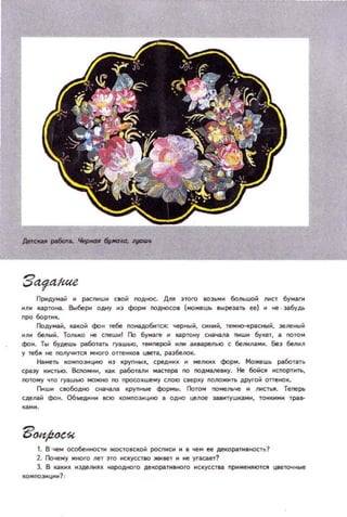Придумай и распиши СlOй оодиос. ДNЯ ЭТОГО IOзь,и боnьuюй nист бумаrи
WJlИ картона. Вblбери одну ..3 ф)р... оодносо, (можешь ВOIрезать ее) и не · забудь
про борти~
Г1одума, какой ф).. тебе оонадобмтся: чер..ый. см....;.' Te...~c_;., эеne_й
ИIIИ беnыЙ. ТОIIЫЮ ие сnew..! rъ бумаre и IЦI.pтoнy cнa4iUla ПИЩИ букет, а пото'
ф)... Ты будешь plботзть rvawbIo, leмnepoii IIИ акаареJlЫО с беllМ1la'И. бе) бenиn
уте6J1иеnOnYЧНТCII'ltOrооrтeНКОВЦlleТiI,раэ5еIlOК.
Наметь КО'ПОЭИЦIНО и) KpynHOI~, cpeДH~ .. мe/K~ ф:Jр'. Можеwь рООТ3ТЬ
СpclЭУ кистью. Вспомни, МК рабоТaJlИ ,ilCтер по подмалевку. не бойся ..спортить,
потому что ryilШЫО МОЖНО по просо~wе,у сnoю ceep~y 1I01lO_TI друrой оттеlfOК.
г,uuo CIlO60AНO cНil....м крупные ф:Jрмы. Г1отом поме.....че И III'ICTbJI. Теперь
СД!lЛ;S;; фо... 06beД11нt1 IICIO композицию В одно целое зав.итуши.ми, 10КМ''' тра-
1. В' чем особеиности )l(ОСТ08СКОЙ росп..с.. и 'чем ее деКОpclти,но!;1'!'!
2.1loчемумногоneТ3ТОIICК)'ССТIIO)IO'Iветииеуrаtaет?
3. В кall1~ И3деIll'l_JI; IoIЩ)Oдного деКОplти,ного CII~CТII3 приweНIIЮТCJI Ц8е1ОЧИые
КQМnOЭИЦИ?1
 