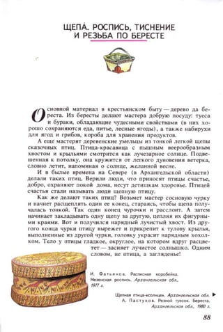 ЩЕпА. РОСПИСЬ, ТИСНЕН ИЕ
И РЕЗЬБА по БЕРЕСТЕ
I(} сновной материал в крестьянском быту - дерево да бе­
V реста. Из бересты делают мастера добрую посуду: туеса
и бураки, обладающие чудесными свойствами (о них хо­
рошо сохраняются еда, питье, лесные ЯГОДЫ), а также набирухи
ДЛЯ ЯГОД И грибов, короба ДЛЯ хранения продуктов.
А еще мастерят дереl:lенск и е умельцы из тонкой легкой щепы
сказочных птиц. Птица-красаиица с пышным веерообразным
ХВОСТОМ и КрbVIЬЯЫИ смотрится как лучезарное СОЛll це. Подве­
шенная к потолку, о н а кружится от легкого ду новения встерка,
СЛОВIIO летит, наПQминаи о солнце, желанной вес ...е.
И в былые времена на Севере (о Архангельск ой области)
делал и таких ПТИЦ. Верили люди, ЧТО приносят птицы счастье,
добро, ОХРЗН Jl IO'I' покой дома, несут детишкам ЗДОРОВье. Птице й
счасть я стали называть люди щепную птицу.
Как же делают таких птиц? Возьмет мастер сосновую чурку
и начнет расщеплять один ее конец, стараясь, чтобы щепа полу­
чал ась тонкой. Так один КОl lец чурочки и расслоит. А затем
н ач и нает закладывать одну щепу за другую, цепляя их фигурны­
ми краями. Вот и получился нарядный лучистый хвост. И з дру­
гого конца чурки птицу вырежет и прикрепит к тулову крылья,
выполненные из другой чурки, головку украсит нарядным хохол­
ком. Тело у ппщы гладкое, округлое, на котором вдруг расцве­
тет - зас ияет лучистое сол нышко. Одним
СЛОВОм, не птица, а загляденье!
И . Фа т ь Я ~ О в. Расп~~ная ~opo6e~Ka,
Мe3e~~кaJI роспись. Архангельская обл.,
1911,.
ЩепнaJI mи~-сопнце•. Арханzельсхая обл. ..
д. Пастухо •. Реэно;; 'Y)'~OK. берест...
Арханилы::/{оя обл., 1980 г.
88
 