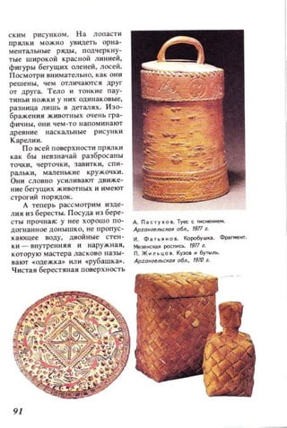 ским рисунком. На лопасти
прялки МОЖНО увидеть орна­
ментальные ряды, подчеркну­
тые широкой красной л инией,
фигуры бегущих оленей, лосей.
П осмотри внимательно, как они
решены , чем отл ич аЮ'lСЯ дpyr
от Apyra. Тело и тонкие пау­
ткньи ножки у НИХ одинаковые,
разница лишь в деталЯХ. Изо­
бражен ия животных очеttЬ rpa-
фичны, они чем - то ttапоминают
древние на скальные рисунки
Карелии.
По всей поверхности прялки
как бы невзначай разбросан ы
точки , черточки, завитки, спи­
ральки, маленькие кружочки.
Они слов но усиливают движе­
ние бегущих животных и имеют
строгий порядок.
А теперь рассмотрим изде­
лия из бересты. Посуда и з бере-
сты ПРОЧllая: у н ее хорош о 0- д. Па С 'УlО Туес с ПКНf:tМе....
догнанн ое донышко, не ропус- Ap:rOlilelll€:КO/l 0611., /917 1.
кающее воду, двойные стен - Н, Фа,~но Коробушка. Фра.r,еtп.
ки - ВI1утренняя и наружная, МеЭ НСкая РОСП1СЬ . 1911 1.
которую мастера ласково назы- П. ЖнльЦОВ. КУЗОI И бу'ЫЛЬ.
вают .одежка» ил и .рубашка.. Архонимьскоя обл., 19Ю 1.
Чистая берестяная nOBepXttOCTb
91
 