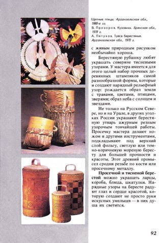 Щепные пти цы . АРZalfгельскоя 06л.,
1980-егг.
В. Проэоров. КУЭО8И~И. БрЯНСК(1Я 06л.,
1978 г.
А. Пе ТУ ~О Il. Туеса берестяные.
ApzонгелlCКОЯ 06л., 1910 г.
с живым природным рисунком
необычайно хороша.
Берестяную рубашку любят
украшать северяне тиснеными
узорами. У мастера имеется ДJJ.Я
этого целый набор прочных де­
ревянных штампиков самой
разнообразной формы, кО'Горые
и создают нарядный рельефный
узор: рождается образ земли
с травами, цветами, птицами ,
зверями; образ неба с солнцем и
звездами.
Не только на Русском Севе­
ре, но и на Урале, в других угол­
ках России украшают берестя­
ную утварь ажурным резным
узорочьем тончайшей работы.
Просечку мастера делают но­
жом и д ругими инструментами ,
подкладывают под верхний
слой фольгу, светлую или тем­
но- коричневую мореную берес­
ту ДЛЯ большей прочности и
красоты. ЭтО'Г древний промы­
сел сродни резwе по кости или
просечному металлу.
Просечной и тисненой бере­
стой можно украшать ларцы,
короба, блюда, шкатулки. На­
рядные узоры на бересте раду­
ют глаз и сердце красотой, ко­
торую создают не просто рук и
ис кусных умельцев - в них ду­
ша их светится.
92
 
