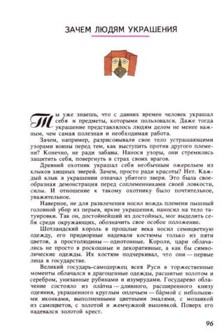 ЗАЧЕМ ЛЮДЯМ УКРАШЕНИЯ
~, ы уже з наешь, ЧТО с давних времен человек украшал
t:lIL себя и предметы, КОТОРЫМИ пользовался. Даже тогда
у к рашение пр едставля.лось ЛЮДЯМ делом не менее важ­
ным, чем самая полезная и необходимая работа.
Зачем, например, разрисовы вал и свое тело устрашающими
узорами ВОИНЫ перед тем, как выступить против другого плем е­
н и? К онечно, не ради забавы. Нанося узоры, ОIlИ стремились
защитить себ я, повергнуть в страх своих врагов.
Древний охотник украшал себя необычным ожерельем из
к.nЫKOB хищных зверей. Зачем, просто ради красоты? Н ет. К аж­
дый клык в украшении означал уБИТОГО зверя . Это была свое­
образная демонстрация перед соплеменниками своей ловкости,
С ИJlы. И отношение к такому охотнику было почтительное,
у важительное.
Наверное, не Щ1Я раЗW1ечения нос ил вождь племен и пышный
головной убор из перЬеВ, яркие украшения, нанос ил на тело та­
туировки. Так он, достойнейший нз достойных, мог выделить се­
бя среди окружающих, обозн ач ить свое особое положение.
Шотландский король в прошлые века носил семицветную
оде жду, его прид ворные н адевал и костюмы тол ьк о И З пяти
цветов, а простолюдины - однотонные. К орол и , цари облача­
лис ь не просто в роскошные и декорати вные, а как бы с имво­
лические одежды. Их костюм п одчеркивал, что они - первые
л ица в государстве.
Великий гос ударь-самодержец всея Р ус и в торжественные
моменты облачался в драгоценные одежды, расшитые золотом и
серебром , унизанн ые руб инами и изумрудами. Государево обла­
чен ие состояло из платна - длинного, расш иренного книзу
одеЯН IНI, украшенного круглым оплечьем - бармой с lIебольши­
ми иконками, выполненными цветными эмалям и, с мозаикой
иэ самоцветов, с золотой и жемчужной вышивкой. Поверх его
иадевалс я золотой крест.
96
 
