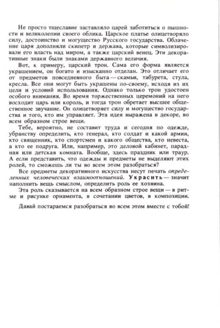Не п росто тщеслаuие заставляло царей заботиться о пышно­
сти и великолепии своего обл ика. Царское платье олицетворяло
с илу, достоинство и могущестuо Русского государства. Облач е­
ни е цар я дополняли ск ип етр и держава, кото ры е с имв ол и з ир о­
вали его власть над миром, а также царск ий венец. Эти декора­
т ивн ые зн аки были знаками державного вел ичия.
Вот, к примеру, царский трон. Сама его форма ЯRЛяется
ук рашением , он богато и изысканн о отдела и. Это отл ичает его
от предметов п овседневного быта - ск амьи, табурета, стула,
кресла. В се они могут быть украшены по-своему, исходя из их
цели и условий использования. Однако только трон удостоен
особого внимания. Во время торжеСТ8еннblX церемоний на него
восходит царь или король, и тогда трон обретает высшее обще­
ственное звучание. О.. ол ицетворяет силу и могущество l'OCYAap-
стаа и того, кто им управляет. Эта идея выражена в декоре, во
всем образ ном строе вещи.
Тебе, вероятно, не составит труда и сегодня п о одежде,
убранству определить, кто генерал, кто солдат и какой армии,
кто с вященник, кто сп ортс мен и какого общества, кто ~l eBecTa,
а кто ее подруга. Или, например, это деловой кабинет, парад­
ная или детская KOMllaTa. Вообще, здесь праздник или траур.
А есл и представить, что одежды н предметы н е выделяют этих
ролей, то сможешь ли ты 80 всем ЭТОМ разобраться?
В се предметы декорат ивн ого искусства несут п ечать опреде­
ленных человеческuх 6заu.моотношеuuй. У к р а с н т ь - з н ачит
наполнить вещь смыслом, определить роль ее хозяина.
Эта роль сказывается на всем образном строе вещи - в рит­
ме и ри сун к е орнамента, в сочет а нии цветов, в композиции.
Давай п остараемся разобраться ВО всем этом вместе с тобой!
 