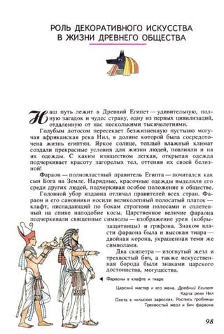 РОЛЬ ДЕКОРАТИВНОГО ИСКУССТВА
В ЖИЗНИ ДРЕВНЕГО ОБЩЕСТВА
~ аш путь лежит в Древний Египет - удивительную, пол­
dU ную загадок и чудес страну, одну из первых цивилизаций,
отдаленную от нас несколькими тыс ячелетиями.
Голубым лотосом пересекает безжизненную пустыню МОГУ­
чая африканская река Нил, в дол ине которой была сосредото­
чена жизнь египтян. Яркое солнце, теплый Wlажный климат
создали прекрасные условия ДJlЯ жизни людей, повлияли и на
их одежды. С каким изяществом легкая, открытая одежда
подчеркивает красоту загорелых тел, оттеняя их своей белиз­
ной!
Фараон - полновластный правитель Египта - пачитался как
сын Бога на Земле. Нарядные, красочные одежды выделяли его
среди других людей, подчеркивая особое положение в обществе.
Головной убор издавна отличал правителей всех стран. Фа­
раон и его сановники носили великолепный полосатый платок ~
клафт, ниспадающий по бокам строгими полосами и сплетен­
ный на спине наподобие косы. Царственное величие фараона
подчеркивали священные символы ~ изображение урея (кобры­
защитницы) и грифона. Знаком вла­
сти фараона бbUlа и высокая тиара ~
двойная корона, украшенная теми же
с имволами.
Два скипетра ~ изогнутый жезл и
трехвостый бич, а также искусствен ­
ная борода бbUlИ знаками царского
достоинства, могущества.
0lIl ФаРilО~Ы 6 IUIIфre 1'1 Tl'lape
ЦilРСII;IЙ мастер и его же..... Древнuй Египет
К3РТiI реКI'I НЮI
Охота 5 I'I~ЛЬСКl'IХ 3i1РОС/lЯХ. PoCnl'lCb гробнl'lЦЫ
ТреХ8QСТЫЙ жезл И бич фараона
98
 