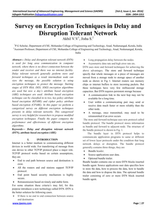 International Journal of Advanced Engineering, Management and Science (IJAEMS) [Vol-2, Issue-1, Jan- 2016]
Infogain Publication (Infogainpublication.com) ISSN : 2454-1311
www.ijaems.com Page | 27
Survey on Encryption Techniques in Delay and
Disruption Tolerant Network
Akhil V.V1
, Jisha S.2
1
P.G Scholar, Department of CSE, Mohandas College of Engineering and Technology, Anad, Nedumangad, Kerala, India
2
Assistant Professor, Department of CSE, Mohandas College of Engineering and Technology, Anad, Nedumangad, Kerala,
India
Abstract— Delay and disruption tolerant network (DTN)
is used for long area communication in computer
network, where there is no direct connection between the
sender and receiver and there was no internet facility.
Delay tolerant network generally perform store and
forward techniques as a result intermediate node can
view the message, the possible solution is using
encryption techniques to protect the message. Starting
stages of DTN RSA, DES, 3DES encryption algorithms
are used but now a day’s attribute based encryption
(ABE) techniques are used. Attribute based encryption
technique can be classified in to two, key policy attribute
based encryption (KPABE) and cipher policy attribute
based encryption (CPABE). In this paper we perform a
categorized survey on different encryption techniques
presents in delay tolerant networks. This categorized
survey is very helpful for researchers to propose modified
encryption techniques. Finally the paper compares the
performance and effectiveness of different encryption
algorithms.
Keywords— Delay and disruption tolerant network
(DTN), attribute based encryption (ABE)
I. INTRODUCTION
Internet is a better medium to communicating different
devices in world wide. For transferring of message from
one device to other TCP/IP protocol place a major role.
TCP/IP protocol works based on certain assumptions,
they are
• End to end path between source and destination is
exist.
• All the routers and end stations support TCP/IP
protocol.
• End point based security mechanism is highly
secure.
• Retransmission based on timely and stable form.
For some situation these criteria’s may fail, for this
purpose introduces a new technology called DTN. DTN is
the better solution for following cases.
• If there is no end to end connection between source
and destination
• Long propagation delay between the nodes.
• Asymmetric data rate and high error rate etc.
DTN uses store and forward techniques for achieving the
above advantages. The store and forward technique
specify that whole messages or a piece of messages are
moved from a storage node to storage space of another
node as shown in Fig 1. Internet routers use memory
chips or internet buffers to store incoming packets. But
these techniques have very few millisecond storage
capacities. But DTN requires persistent storage because
• A communication link to the next hop may not be
available for a long time.
• User within a communicating pair may send or
receive data much faster or more reliably than the
other node.
• A message, once transmitted, may need to be
retransmitted if an error occurs
The store and forward technique uses new protocol called
bundle protocol. The bundle protocol stores information
as bundle and forward to adjacent node. The structure of
the bundle protocol is shown in Fig. 1.
The bundle layer in DTN protocol helps to
communicate application programs to same or different
set of lower layer protocols under the condition that long
network delays or disruption. The bundle protocol
generally contains three things, they are
• Bundle header.
• Source applications user data.
• Optional bundle trailer.
Bundle header contains one or more DTN blocks inserted
bundle agent. Source applications user data specifies how
to store the data, how to process the data, how to handle
the data and how to dispose the data. The optional bundle
trailer consisting of zero or more DTN block inserted
bundle agent.
 