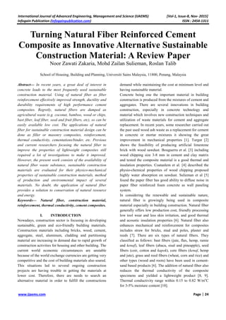 International Journal of Advanced Engineering, Management and Science (IJAEMS) [Vol-1, Issue-8, Nov- 2015]
Infogain Publication (Infogainpublication.com) ISSN : 2454-1311
www.ijaems.com Page | 24
Turning Natural Fiber Reinforced Cement
Composite as Innovative Alternative Sustainable
Construction Material: A Review Paper
Noor Zawati Zakaria, Mohd Zailan Sulieman, Roslan Talib
School of Housing, Building and Planning, Universiti Sains Malaysia, 11800, Penang, Malaysia
Abstract— In recent years, a great deal of interest in
concrete leads to the most frequently used sustainable
construction material. Using of natural fiber as fiber
reinforcement effectively improved strength, ductility and
durability requirements of high performance cement
composites. Regretly, natural fibers are dumped as
agricultural waste (e.g. coconut, bamboo, wood or chips,
bast fiber, leaf fiber, seed and fruit fibers, etc), so can be
easily available low cost. The applications of natural
fiber for sustainable construction material design can be
done as filler or masonry composites, reinforcement,
thermal conductivity, cementations/binder, etc. Previous
and current researchers focusing the natural fiber to
improve the properties of lightweight composites still
required a lot of investigations to make it improved.
However, the present work consists of the availability of
natural fiber waste substance, sustainable construction
materials are evaluated for their physico-mechanical
properties of sustainable construction materials, method
of production and environmental impact of several
materials. No doubt, the application of natural fiber
provides a solution to conservation of natural resource
and energy.
Keywords— Natural fiber, construction material,
reinforcement, thermal conductivity, cement composites.
I. INTRODUCTION
Nowadays, construction sector is focusing in developing
sustainable, green and eco-friendly building materials.
Construction materials including bricks, wood, cement,
aggregate, steel, aluminum, cladding and partitioning
material are increasing in demand due to rapid growth of
construction activities for housing and other building. The
current world economic circumstances are unstable
because of the world exchange currencies are getting very
competitive and the cost of building materials also soared.
This situations led to several ongoing construction
projects are having trouble in getting the materials at
lower cost. Therefore, there are needs to search an
alternative material in order to fulfill the constructions
demand while maintaining the cost at minimum level and
having sustainable material.
Concrete being one the important material in building
construction is produced from the mixtures of cement and
aggregates. There are several innovations in building
construction, especially in concrete technology and
material which involves new construction techniques and
utilization of waste materials for cement and aggregate
replacement. In recent years, some researcher carried out
the past used wood ash waste as a replacement for cement
in concrete or mortar mixtures it showing the great
improvement in mechanical properties [1]. Turgut [2]
shows the feasibility of producing artificial limestone
brick with wood sawdust. Bouguerra et al. [3] including
wood chipping size 3-8 mm in cement and clay matrix
and tested the composite material is a good thermal and
insulation properties. Coatanlem et al. [4] described the
physio-chemical properties of wood chipping proposed
highly water absorption on sawdust. Sulieman et al [5]
found the paper fiber has good ability to diffuse noise in
paper fiber reinforced foam concrete as wall paneling
system.
In considering the renewable and sustainable nature,
natural fiber is growingly being used in composite
material especially in building construction. Natural fiber
generally offers low production cost, friendly processing
low tool wear and less skin irritation, and good thermal
and acoustic insulation properties [6]. Natural fiber also
enhances mechanical and reinforcement for composites
includes straw for bricks, mud and poles, plaster and
reeds [7]. There are six types of natural fibers. They
classified as follows: bast fibers (jute, flax, hemp, ramie
and kenaf), leaf fibers (abaca, sisal and pineapple), seed
fibers (coir, cotton and kapok), core fibers (kenaf, hemp
and jute), grass and reed fibers (wheat, corn and rice) and
other types (wood and roots) have been used in cement-
sand based products [6]. The addition of natural fiber also
reduces the thermal conductivity of the composite
specimens and yielded a lightweight product [8, 9].
Thermal conductivity range within 0.15 to 0.82 W/mo
C
for 3-5% moisture content [10].
 