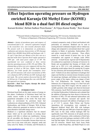 International journal of Engineering, Business and Management (IJEBM) [Vol-1, Issue-1, May-Jun, 2017]
AI Publications ISSN: 2456-7817
www.aipublications.com Page | 28
Effect Injection operating pressure on Hydrogen
enriched Karanja Oil Methyl Ester (KOME)
blend B20 in a dual fuel DI diesel engine
Kursam Krishna1
, Bellam Sudheer Prem Kumar 2
, K.Vijaya Kumar Reddy 3
, Ravi Kumar
Kotturi 4
1&4
Research Scholar in Department of Mechanical Engineering, JNT University, Hyderabad, India
2& 3
Professor in Department of Mechanical Engineering, JNT University, Hyderabad, India
Abstract— Anxiety of greenhouse gases and exigency of
conventional fuels is an attractive exploration reneged
to the researchers view, turn towards alternative fuels.
The present work is to demonstrate on performance,
combustion and emission characteristics of 20% Karanja
Methyl Ester (KOME) blend (B20) and hydrogen with 5,
10, and 15 lpm (liters per Minute) of low flow rate on a
dual fuel mode direct injection diesel engine operated at
1500 rpm with rated power output of 3.5 kW. The
experimental test were conducted at three various
injection operating pressure of 200, 220, and 240bar. The
obtained data of above test were compared with base line
pressure of diesel at 200 bars. Higher brake thermal
efficiency, less brake specific fuel consumption, lower
HC, and CO emissions with raised concentration of NOx
were obtained at IOP of 240 bars for B20- hydrogen dual
fuel mode. The current analysis discovered that the IOP
of 240 bars for 15 lpm hydrogen flow rate with B20 dual
fuel approach was optimum.
Keywords— Dual Fuel Engine; Karanja Bio diesel;
Hydrogen; Emissions.
I. INTRODUCTION
Petroleum based fuels are the major sources of energy on
this planet. Combustion of Petroleum based fuels has
creates serious trouble to the environment and the
geopolitical atmosphere of the world. The focal draw
backs on environment by petroleum based fuel
combustion are exhaust pollutants of CO, CO2, Unburned
Hydrocarbons, and Oxides of Nitrogen. With all these
effects collectively generated an interest to fetch for the
clean alternative renewable energy source.
Biodiesel is a significant alternative fuel for mineral
diesel, which can be used directly in existing diesel
engines with little or without any modification. Among
the all non-edible oils Karanja oil is a vital biodiesel
feedstock in context of renewable, because these trees can
grow even in dry areas with poor, marginal, sandy and
rocky soils.V.K. Shahir, C.P.Jawahar, and P.R.Suresh [1]
evaluated comparative study of diesel and biodiesel with
particularly on emissions. Biodiesel can be used in
existing Internal Combustion Engines with or without any
change and compared to conventional diesel fuel a great
reduction in Matter of particulate, Hydrocarbons (HC)
and carbon monoxide (CO) emissions. These effects
caused by a small amount of power lose, rise in fuel
consumption and augment in nitrogen oxide (NOx)
emission. Avinash Kumar Agarwal and K Rajamanohan
[2] conducted an experiment on Karanja oil moreover its
blends and accomplished that Karanja oil blends with
diesel up to 50% (v/v) with preheating and without
preheating would replace diesel for running the CI engine
for less emissions and increased performance. R. Sierens,
and S. Verhelst [3] are done experiment on hydrogen fuel
engine and find that an external mixture formation system
for natural gas, hydrogen, and hythane were increases the
power output of the engine without any danger of back
fire. Carl Wilhelmsson, Per Tunestal and Bengt
Johansson [4] of Operation strategy of a Dual Fuel port
injected heavy duty HCCI Engine with the analysis of
variable geometry turbo charger and observed decreased
NOx emissions. Jacob Wall [5] carried out an experiment
on Enriched Hydrocarbon Combustion and evaluated that
the addition of hydrogen has been shown to decrease the
formation of NOx, CO and unburned hydrocarbons and
also thermal efficiency increased and specific fuel
consumption decreased with addition of hydrogen at low
as of 5-10 % percent. Radu Chiriac and Nicolae
Apostolescu [6] investigations were conducted on
Rapeseed biodiesel blend B20, B20 with hydrogen
addition at 1400 rpm and 2400 rpm of dual fuel engine at
60% load. In this study without hydrogen B20 has
significantly more NOx emissions at all speeds and less
smoke and CO emissions, while combustion of both fuels
nearly equal and with hydrogen enriched to B20 at 60%
load find that higher NOx emission and to lower smoke
and CO emissions. Ahmed Syed, Syed Azam Pasha
Quadri, G Amba Prasad Rao, and Mohd Wajid [7] were
 