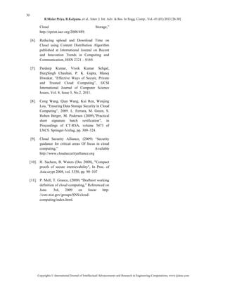 30
R.Malar Priya, R.Kalpana. et al., Inter. J. Int. Adv. & Res. In Engg. Comp., Vol.–01 (01) 2013 [26-30]
Copyrights © International Journal of Intellectual Advancements and Research in Engineering Computations, www.ijiarec.com
Cloud Storage,‖
http://eprint.iacr.org/2008/489.
[6]. Reducing upload and Download Time on
Cloud using Content Distribution Algorithm
published at International Journal on Recent
and Innovation Trends in Computing and
Communication, ISSN 2321 – 8169.
[7]. Pardeep Kumar, Vivek Kumar Sehgal,
DurgSingh Chauhan, P. K. Gupta, Manoj
Diwakar, "Effective Ways of Secure, Private
and Trusted Cloud Computing‖, IJCSI
International Journal of Computer Science
Issues, Vol. 8, Issue 3, No.2, 2011.
[8]. Cong Wang, Qian Wang, Kui Ren, Wenjing
Lou, "Ensuring Data Storage Security in Cloud
Computing‖, 2009. L. Ferrara, M. Green, S.
Hohen Berger, M. Pedersen (2009),"Practical
short signature batch verification", in
Proceedings of CT-RSA, volume 5473 of
LNCS. Springer-Verlag, pp. 309–324.
[9]. Cloud Security Alliance, (2009) ―Security
guidance for critical areas Of focus in cloud
computing,‖ Available
http://www.cloudsecurityalliance.org
[10]. H. Sachem, B. Waters (Dec 2008), "Compact
proofs of secure irretrievability", In Proc. of
Asia crypt 2008, vol. 5350, pp. 90–107
[11]. P. Mell, T. Grance, (2009) ―Draftnist working
definition of cloud computing,‖ Referenced on
June. 3rd, 2009 on linear http:
//csrc.nist.gov/groups/SNS/cloud-
computing/index.html.
 