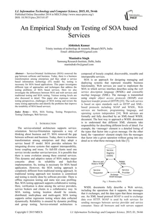 I.J. Information Technology and Computer Science, 2015, 01, 54-66
Published Online December 2014 in MECS (http://www.mecs-press.org/)
DOI: 10.5815/ijitcs.2015.01.07
Copyright © 2015 MECS I.J. Information Technology and Computer Science, 2015, 01, 54-66
An Empirical Study on Testing of SOA based
Services
Abhishek Kumar
Trinity institute of technology & research, Bhopal (M.P), India
Email: abhikumar695@gmail.com
Manindra Singh
Samsung Research Institute, Delhi, India
manindrakvfw@gmail.com
Abstract— Service-Oriented Architecture (SOA) removed the
gap between software and business. Today, there is a business
transformation among enterprises and they adopt a service
based information technology (IT) model. So, testing is
necessary for SOA based applications. This paper investigates
different type of approaches and techniques that address the
testing problems of SOA based services. Here we also
investigate the differences between SOA and web services and
traditional testing and SOA testing. Various testing levels are
also discussed in detail. This paper also expresses various
testing perspectives, challenges of SOA testing and review the
many testing approaches and identify the problems that improve
the testability of SOA based services.
Index Terms— SOA, SOA Testing, Testing Perspectives,
Testing Challenges, Web Services
I. INTRODUCTION
The service-oriented architecture supports service-
orientation. Service-Orientation represents a way of
thinking about business and IT. SOA removed the gap
between software and business. Today, there is a business
transformation among enterprises and they adopt a
service based IT model. SOA provides solutions for
integrating diverse systems that support interoperability,
loose coupling and reuse. To full-fill clients need one
service invoke another service/services. It is possible that
there is some evolution among these external services.
This dynamic and adaptive nature of SOA makes major
concerns about its reliability and fault-free
implementation. So, testing is necessary for SOA based
application. However, the SOA testing approach is
completely different from traditional testing approach. In
traditional testing approach test location is centralized
and testing is mostly done by software provider. There is
offline regression testing and static test case profiling.
But, SOA testing approach supports collaborative testing.
Here, verification is done among the service providers,
service brokers and clients in a collaborative way. In
SOA testing, testing location should be remote,
distributed, multi-phase and multi-agent. SOA testing
supports online regression testing where data collected
dynamically. Reliability is ensured by dynamic profiling
and group testing. Service-oriented architecture is
composed of loosely coupled, discoverable, reusable and
interoperable services.
SOA is an approach for designing managing and
deploying systems that represent reusable business
functionality. Web services are used to implement the
SOA in which service interface describes using the web
service description language (WSDL) and extensible
markup language (XML). The message is transmitted
using simple object access protocols (SOAP) over
hypertext transfer protocol (HTTP) [33]. The web service
is based on open standards such as HTTP and XML-
based protocols including SOAP and WSDL, Web
services are hardware, programming language, and
operating system independent [34]. Web services are
formally and fully described by an XML-based WSDL
document. The best way to approach a WSDL document
is to understand that different XML elements take
responsibility for describing different levels of detail. For
example, the <message> element is a detailed listing of
the types that factor into a given message. On the other
hand, the <operation> element simply lists the messages
that factor into a given operation without going into any
detail as to what these messages look like [7].
Fig. 1. Primitive SOA
WSDL documents fully describe a Web service,
including the operations that it supports, the messages
that it exchanges, and the data types that these messages
use. An XML based protocol SOAP is used to exchange
data over HTTP. SOAP is used by web services for
sending messages between service provider and service
consumer. Since all browsers and web servers support
 