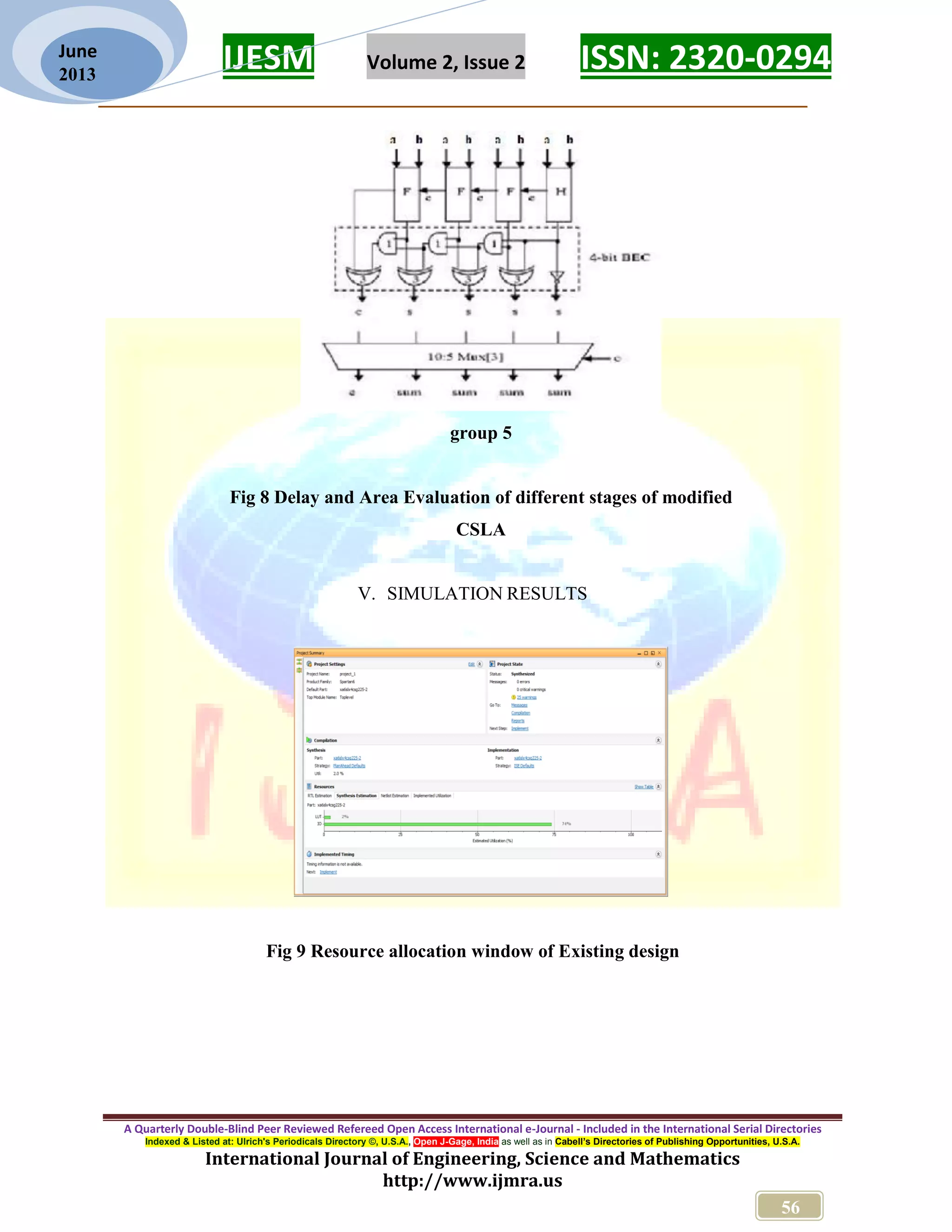 IJESM Volume 2, Issue 2 ISSN: 2320-0294 _________________________________________________________ A Quarterly Double-Blind Peer Reviewed Refereed Open Access International e-Journal - Included in the International Serial Directories Indexed & Listed at: Ulrich's Periodicals Directory ©, U.S.A., Open J-Gage, India as well as in Cabell’s Directories of Publishing Opportunities, U.S.A. International Journal of Engineering, Science and Mathematics http://www.ijmra.us 56 June 2013 group 5 Fig 8 Delay and Area Evaluation of different stages of modified CSLA V. SIMULATION RESULTS Fig 9 Resource allocation window of Existing design 