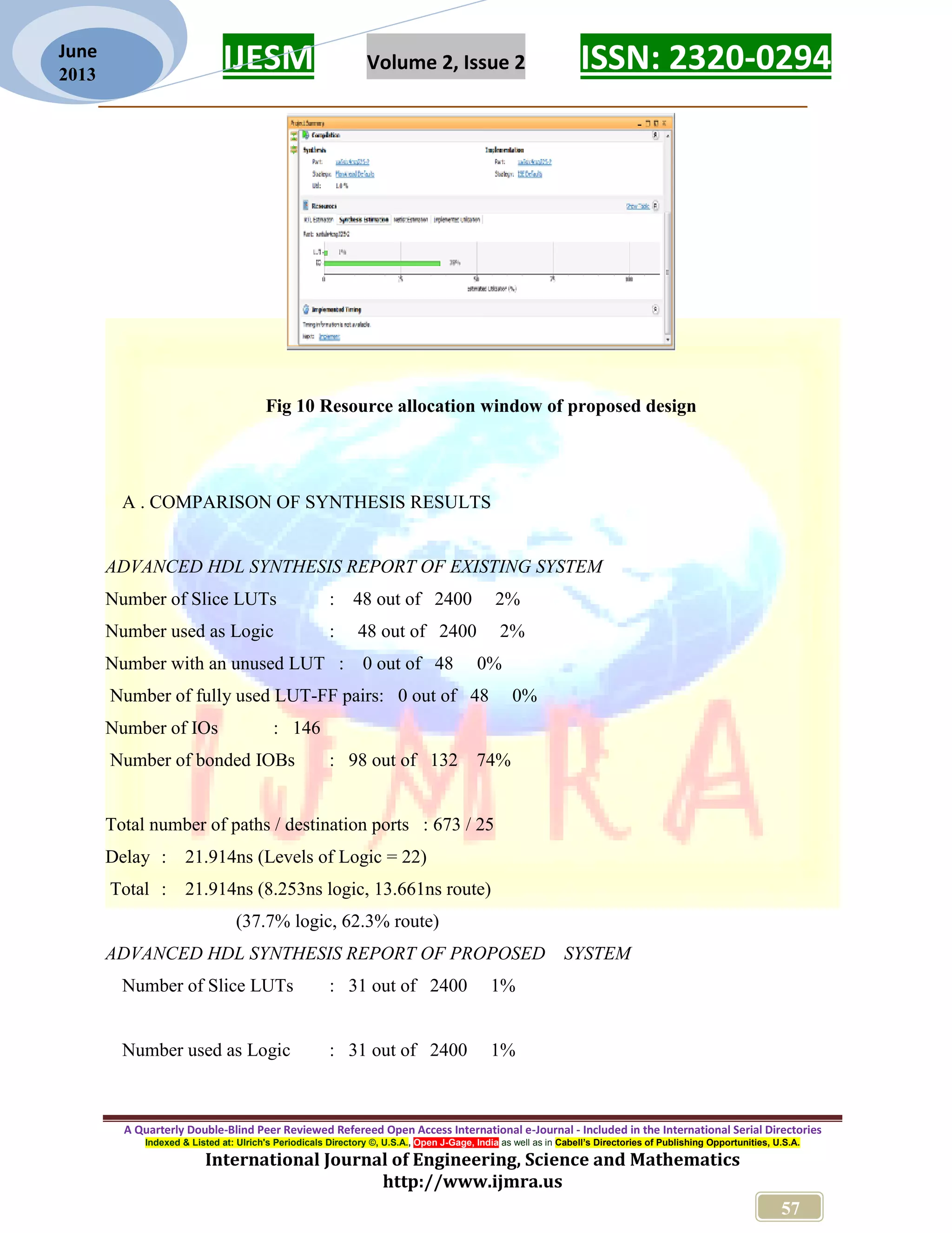 IJESM Volume 2, Issue 2 ISSN: 2320-0294 _________________________________________________________ A Quarterly Double-Blind Peer Reviewed Refereed Open Access International e-Journal - Included in the International Serial Directories Indexed & Listed at: Ulrich's Periodicals Directory ©, U.S.A., Open J-Gage, India as well as in Cabell’s Directories of Publishing Opportunities, U.S.A. International Journal of Engineering, Science and Mathematics http://www.ijmra.us 57 June 2013 Fig 10 Resource allocation window of proposed design A . COMPARISON OF SYNTHESIS RESULTS ADVANCED HDL SYNTHESIS REPORT OF EXISTING SYSTEM Number of Slice LUTs : 48 out of 2400 2% Number used as Logic : 48 out of 2400 2% Number with an unused LUT : 0 out of 48 0% Number of fully used LUT-FF pairs: 0 out of 48 0% Number of IOs : 146 Number of bonded IOBs : 98 out of 132 74% Total number of paths / destination ports : 673 / 25 Delay : 21.914ns (Levels of Logic = 22) Total : 21.914ns (8.253ns logic, 13.661ns route) (37.7% logic, 62.3% route) ADVANCED HDL SYNTHESIS REPORT OF PROPOSED SYSTEM Number of Slice LUTs : 31 out of 2400 1% Number used as Logic : 31 out of 2400 1% 